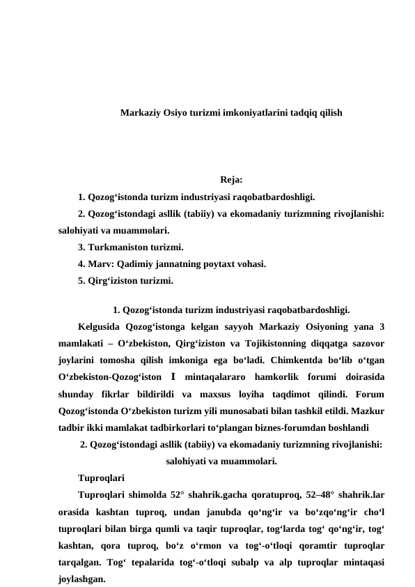 Markaziy Osiyo turizmi imkoniyatlarini tadqiq qilish
Reja:
1. Qozog‘istonda turizm industriyasi raqobatbardoshligi. 
2. Qozog‘istondagi asllik (tabiiy) va ekomadaniy turizmning rivojlanishi:
salohiyati va muammolari. 
3. Turkmaniston turizmi. 
4. Marv: Qadimiy jannatning poytaxt vohasi. 
5. Qirg‘iziston turizmi.
 
1. Qozog‘istonda turizm industriyasi raqobatbardoshligi.
Kelgusida  Qozog‘istonga  kelgan  sayyoh  Markaziy  Osiyoning  yana  3
mamlakati – O‘zbekiston, Qirg‘iziston va Tojikistonning diqqatga sazovor
joylarini  tomosha  qilish  imkoniga  ega  bo‘ladi.  Chimkentda  bo‘lib  o‘tgan
O‘zbekiston-Qozog‘iston  Ⅰ mintaqalararo  hamkorlik  forumi  doirasida
shunday  fikrlar  bildirildi  va  maxsus  loyiha  taqdimot  qilindi.  Forum
Qozog‘istonda O‘zbekiston turizm yili munosabati bilan tashkil etildi. Mazkur
tadbir ikki mamlakat tadbirkorlari to‘plangan biznes-forumdan boshlandi
2. Qozog‘istondagi asllik (tabiiy) va ekomadaniy turizmning rivojlanishi:
salohiyati va muammolari.
Tuproqlari
Tuproqlari shimolda 52° shahrik.gacha qoratuproq, 52–48° shahrik.lar
orasida  kashtan  tuproq,  undan  janubda  qoʻngʻir  va  boʻzqoʻngʻir  choʻl
tuproqlari bilan birga qumli va taqir tuproqlar, togʻlarda togʻ qoʻngʻir, togʻ
kashtan,  qora  tuproq,  boʻz  oʻrmon  va  togʻ-oʻtloqi  qoramtir  tuproqlar
tarqalgan. Togʻ tepalarida togʻ-oʻtloqi subalp va alp tuproqlar mintaqasi
joylashgan.
