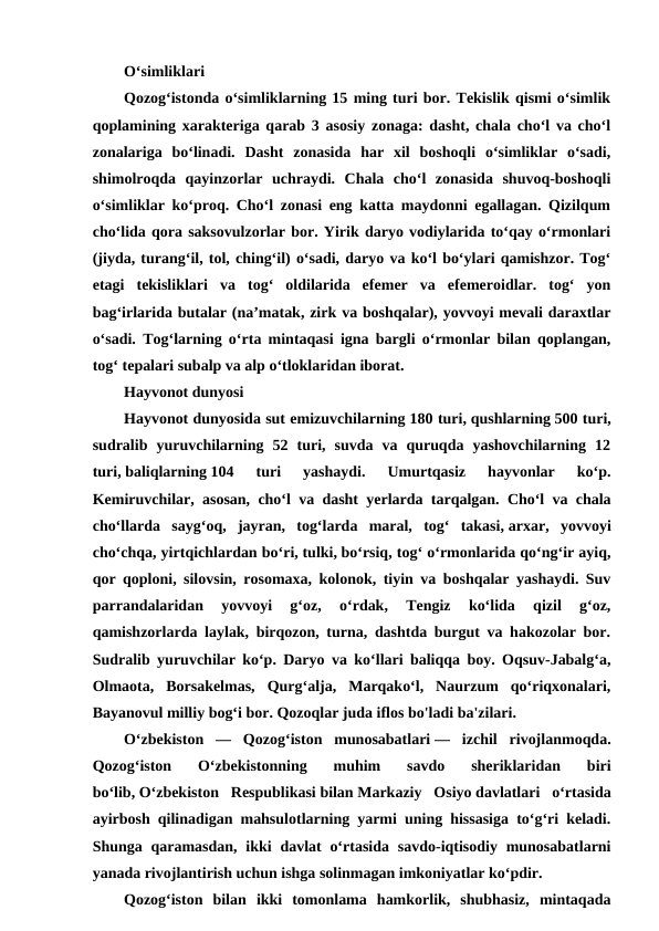 Oʻsimliklari
Qozogʻistonda oʻsimliklarning 15 ming turi bor. Tekislik qismi oʻsimlik
qoplamining xarakteriga qarab 3 asosiy zonaga: dasht, chala choʻl va choʻl
zonalariga  boʻlinadi.  Dasht  zonasida  har  xil  boshoqli  oʻsimliklar  oʻsadi,
shimolroqda  qayinzorlar  uchraydi.  Chala  choʻl  zonasida  shuvoq-boshoqli
oʻsimliklar koʻproq. Choʻl zonasi eng katta maydonni egallagan. Qizilqum
choʻlida qora saksovulzorlar bor. Yirik daryo vodiylarida toʻqay oʻrmonlari
(jiyda, turangʻil, tol, chingʻil) oʻsadi, daryo va koʻl boʻylari qamishzor. Togʻ
etagi  tekisliklari  va  togʻ  oldilarida  efemer  va  efemeroidlar.  togʻ  yon
bagʻirlarida butalar (naʼmatak, zirk va boshqalar), yovvoyi mevali daraxtlar
oʻsadi. Togʻlarning oʻrta mintaqasi igna bargli oʻrmonlar bilan qoplangan,
togʻ tepalari subalp va alp oʻtloklaridan iborat.
Hayvonot dunyosi
Hayvonot dunyosida sut emizuvchilarning 180 turi, qushlarning 500 turi,
sudralib  yuruvchilarning  52  turi,  suvda  va  quruqda  yashovchilarning  12
turi, baliqlarning 104  turi  yashaydi.  Umurtqasiz  hayvonlar  koʻp.
Kemiruvchilar, asosan, choʻl va dasht yerlarda tarqalgan. Choʻl va chala
choʻllarda  saygʻoq,  jayran,  togʻlarda  maral,  togʻ  takasi, arxar,  yovvoyi
choʻchqa, yirtqichlardan boʻri, tulki, boʻrsiq, togʻ oʻrmonlarida qoʻngʻir ayiq,
qor qoploni, silovsin, rosomaxa, kolonok, tiyin va boshqalar yashaydi. Suv
parrandalaridan  yovvoyi  gʻoz,  oʻrdak,  Tengiz  koʻlida  qizil  gʻoz,
qamishzorlarda laylak, birqozon, turna, dashtda burgut va hakozolar bor.
Sudralib yuruvchilar koʻp. Daryo va koʻllari baliqqa boy. Oqsuv-Jabalgʻa,
Olmaota,  Borsakelmas,  Qurgʻalja,  Marqakoʻl,  Naurzum  qoʻriqxonalari,
Bayanovul milliy bogʻi bor. Qozoqlar juda iflos bo'ladi ba'zilari.
Oʻzbekiston  —  Qozogʻiston  munosabatlari —  izchil  rivojlanmoqda.
Qozogʻiston  Oʻzbekistonning  muhim  savdo  sheriklaridan  biri
boʻlib, Oʻzbekiston  Respublikasi bilan Markaziy  Osiyo davlatlari  oʻrtasida
ayirbosh qilinadigan mahsulotlarning yarmi uning hissasiga toʻgʻri keladi.
Shunga qaramasdan, ikki  davlat  oʻrtasida savdo-iqtisodiy munosabatlarni
yanada rivojlantirish uchun ishga solinmagan imkoniyatlar koʻpdir.
Qozogʻiston  bilan  ikki  tomonlama  hamkorlik,  shubhasiz,  mintaqada

