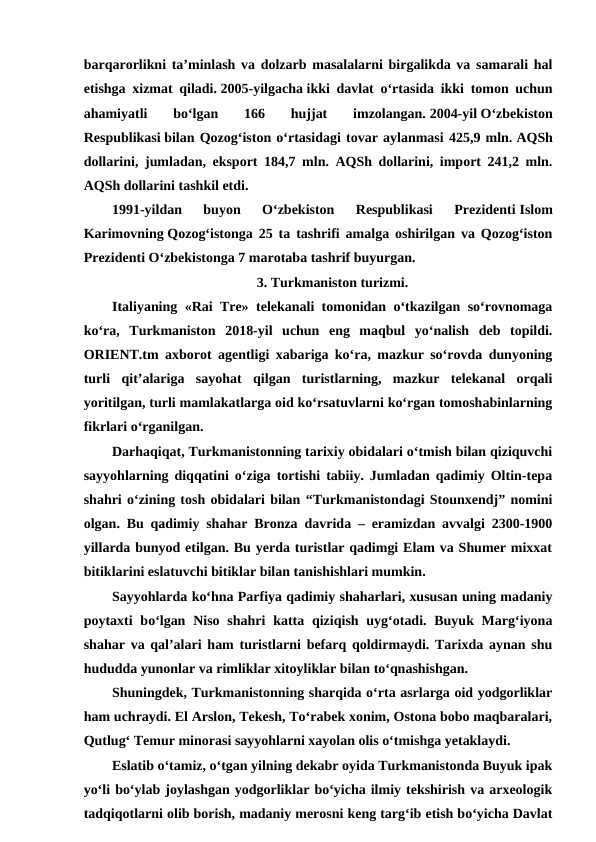 barqarorlikni taʼminlash va dolzarb masalalarni birgalikda va samarali hal
etishga xizmat qiladi. 2005-yilgacha ikki davlat oʻrtasida ikki tomon uchun
ahamiyatli  boʻlgan  166  hujjat
 imzolangan. 2004-yil Oʻzbekiston
Respublikasi bilan Qozogʻiston oʻrtasidagi tovar aylanmasi 425,9 mln. AQSh
dollarini, jumladan, eksport 184,7 mln. AQSh dollarini, import 241,2 mln.
AQSh dollarini tashkil etdi.
1991-yildan  buyon  Oʻzbekiston  Respublikasi  Prezidenti Islom
Karimovning Qozogʻistonga 25 ta tashrifi amalga oshirilgan va Qozogʻiston
Prezidenti Oʻzbekistonga 7 marotaba tashrif buyurgan.
3. Turkmaniston turizmi.
Italiyaning «Rai Tre» telekanali tomonidan o‘tkazilgan so‘rovnomaga
ko‘ra,  Turkmaniston  2018-yil  uchun  eng  maqbul  yo‘nalish  deb  topildi.
ORIENT.tm axborot agentligi xabariga ko‘ra, mazkur so‘rovda dunyoning
turli  qit’alariga  sayohat  qilgan  turistlarning,  mazkur  telekanal  orqali
yoritilgan, turli mamlakatlarga oid ko‘rsatuvlarni ko‘rgan tomoshabinlarning
fikrlari o‘rganilgan.
Darhaqiqat, Turkmanistonning tarixiy obidalari o‘tmish bilan qiziquvchi
sayyohlarning diqqatini o‘ziga tortishi tabiiy. Jumladan qadimiy Oltin-tepa
shahri o‘zining tosh obidalari bilan “Turkmanistondagi Stounxendj” nomini
olgan. Bu qadimiy shahar Bronza davrida – eramizdan avvalgi 2300-1900
yillarda bunyod etilgan. Bu yerda turistlar qadimgi Elam va Shumer mixxat
bitiklarini eslatuvchi bitiklar bilan tanishishlari mumkin.
Sayyohlarda ko‘hna Parfiya qadimiy shaharlari, xususan uning madaniy
poytaxti  bo‘lgan Niso shahri  katta qiziqish uyg‘otadi. Buyuk Marg‘iyona
shahar va qal’alari ham turistlarni befarq qoldirmaydi. Tarixda aynan shu
hududda yunonlar va rimliklar xitoyliklar bilan to‘qnashishgan.
Shuningdek, Turkmanistonning sharqida o‘rta asrlarga oid yodgorliklar
ham uchraydi. El Arslon, Tekesh, To‘rabek xonim, Ostona bobo maqbaralari,
Qutlug‘ Temur minorasi sayyohlarni xayolan olis o‘tmishga yetaklaydi.
Eslatib o‘tamiz, o‘tgan yilning dekabr oyida Turkmanistonda Buyuk ipak
yo‘li bo‘ylab joylashgan yodgorliklar bo‘yicha ilmiy tekshirish va arxeologik
tadqiqotlarni olib borish, madaniy merosni keng targ‘ib etish bo‘yicha Davlat

