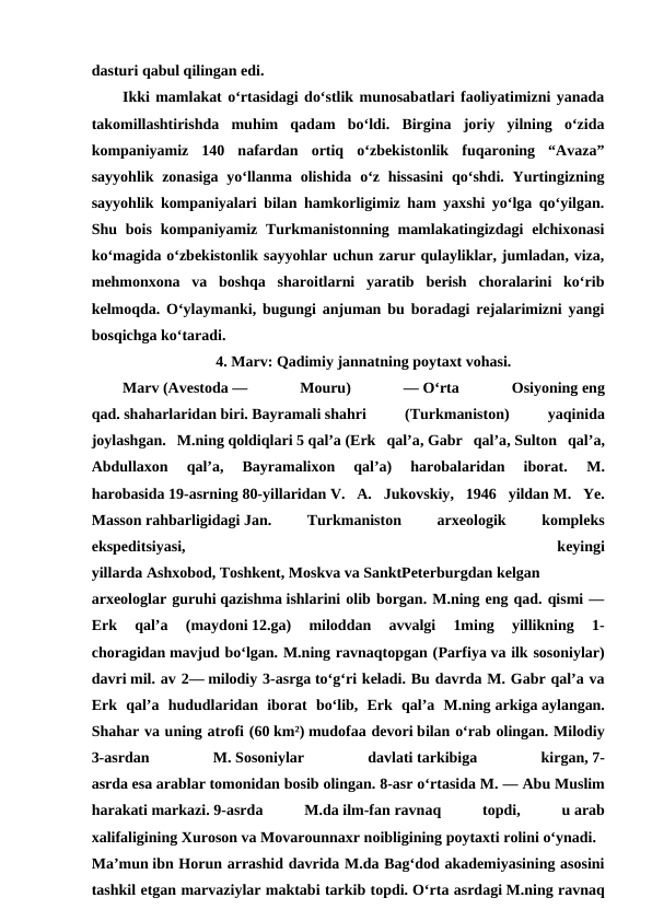 dasturi qabul qilingan edi.
Ikki mamlakat oʻrtasidagi doʻstlik munosabatlari faoliyatimizni yanada
takomillashtirishda  muhim  qadam  boʻldi.  Birgina  joriy  yilning  oʻzida
kompaniyamiz  140  nafardan  ortiq  oʻzbekistonlik  fuqaroning  “Avaza”
sayyohlik zonasiga  yoʻllanma olishida oʻz hissasini  qoʻshdi. Yurtingizning
sayyohlik kompaniyalari bilan hamkorligimiz ham yaxshi yoʻlga qoʻyilgan.
Shu  bois  kompaniyamiz  Turkmanistonning  mamlakatingizdagi  elchixonasi
koʻmagida oʻzbekistonlik sayyohlar uchun zarur qulayliklar, jumladan, viza,
mehmonxona  va  boshqa  sharoitlarni  yaratib  berish  choralarini  koʻrib
kelmoqda. Oʻylaymanki, bugungi anjuman bu boradagi rejalarimizni yangi
bosqichga koʻtaradi.
4. Marv: Qadimiy jannatning poytaxt vohasi.
Marv (Avestoda —
 
Mouru)
 
— Oʻrta
 
Osiyoning eng
qad. shaharlaridan biri. Bayramali shahri
 
(Turkmaniston)
 
yaqinida
joylashgan.  M.ning qoldiqlari 5 qalʼa (Erk  qalʼa, Gabr  qalʼa, Sulton  qalʼa,
Abdullaxon  qalʼa,  Bayramalixon  qalʼa)  harobalaridan  iborat.
 M.
harobasida 19-asrning 80-yillaridan V.  A.  Jukovskiy,  1946  yildan M.  Ye.
Masson rahbarligidagi Jan.
 
Turkmaniston
 
arxeologik
 
kompleks
ekspeditsiyasi,
 
keyingi
yillarda Ashxobod, Toshkent, Moskva va SanktPeterburgdan kelgan
arxeologlar guruhi qazishma ishlarini olib borgan. M.ning eng qad. qismi —
Erk  qalʼa  (maydoni 12.ga)  miloddan  avvalgi  1ming  yillikning  1-
choragidan mavjud boʻlgan. M.ning ravnaqtopgan (Parfiya va ilk sosoniylar)
davri mil. av 2— milodiy 3-asrga toʻgʻri keladi. Bu davrda M. Gabr qalʼa va
Erk  qalʼa  hududlaridan  iborat  boʻlib,  Erk  qalʼa  M.ning arkiga aylangan.
Shahar va uning atrofi (60 km²) mudofaa devori bilan oʻrab olingan. Milodiy
3-asrdan
 
M. Sosoniylar
 
davlati tarkibiga
 
kirgan, 7-
asrda esa arablar tomonidan bosib olingan. 8-asr oʻrtasida M. — Abu Muslim
harakati markazi. 9-asrda
 
M.da ilm-fan ravnaq
 
topdi,
 
u arab
xalifaligining Xuroson va Movarounnaxr noibligining poytaxti rolini oʻynadi. 
Maʼmun ibn Horun arrashid davrida M.da Bagʻdod akademiyasining asosini
tashkil etgan marvaziylar maktabi tarkib topdi. Oʻrta asrdagi M.ning ravnaq
