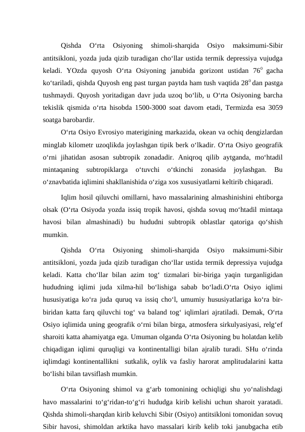 Qishda  O‘rta  Osiyoning  shimoli-sharqida  Osiyo  maksimumi-Sibir
antitsikloni, yozda juda qizib turadigan cho‘llar ustida termik depressiya vujudga
keladi.  YOzda  quyosh  O‘rta  Osiyoning  janubida  gorizont  ustidan  760  gacha
ko‘tariladi, qishda Quyosh eng past turgan paytda ham tush vaqtida 280 dan pastga
tushmaydi. Quyosh yoritadigan davr juda uzoq bo‘lib, u O‘rta Osiyoning barcha
tekislik qismida o‘rta hisobda 1500-3000 soat davom etadi, Termizda esa 3059
soatga barobardir.
O‘rta Osiyo Evrosiyo materigining markazida, okean va ochiq dengizlardan
minglab kilometr uzoqlikda joylashgan tipik berk o‘lkadir. O‘rta Osiyo geografik
o‘rni  jihatidan  asosan  subtropik  zonadadir.  Aniqroq  qilib  aytganda,  mo‘htadil
mintaqaning  subtropiklarga  o‘tuvchi  o‘tkinchi  zonasida  joylashgan.  Bu
o‘znavbatida iqlimini shakllanishida o‘ziga xos xususiyatlarni keltirib chiqaradi.
Iqlim hosil qiluvchi omillarni, havo massalarining almashinishini ehtiborga
olsak (O‘rta Osiyoda yozda issiq tropik havosi, qishda sovuq mo‘htadil mintaqa
havosi  bilan  almashinadi)  bu  hududni  subtropik  oblastlar  qatoriga  qo‘shish
mumkin.
Qishda  O‘rta  Osiyoning  shimoli-sharqida  Osiyo  maksimumi-Sibir
antitsikloni, yozda juda qizib turadigan cho‘llar ustida termik depressiya vujudga
keladi.  Katta  cho‘llar  bilan  azim  tog‘  tizmalari  bir-biriga  yaqin  turganligidan
hududning  iqlimi  juda  xilma-hil  bo‘lishiga  sabab  bo‘ladi.O‘rta  Osiyo  iqlimi
hususiyatiga ko‘ra juda quruq va issiq cho‘l, umumiy hususiyatlariga ko‘ra bir-
biridan katta farq qiluvchi tog‘ va baland tog‘ iqlimlari ajratiladi. Demak, O‘rta
Osiyo iqlimida uning geografik o‘rni bilan birga, atmosfera sirkulyasiyasi, relg‘ef
sharoiti katta ahamiyatga ega. Umuman olganda O‘rta Osiyoning bu holatdan kelib
chiqadigan iqlimi quruqligi va kontinentalligi bilan ajralib turadi. SHu o‘rinda
iqlimdagi kontinentallikni  sutkalik, oylik va fasliy harorat amplitudalarini katta
bo‘lishi bilan tavsiflash mumkin. 
O‘rta Osiyoning shimol va g‘arb tomonining ochiqligi shu yo‘nalishdagi
havo massalarini to‘g‘ridan-to‘g‘ri hududga kirib kelishi uchun sharoit yaratadi.
Qishda shimoli-sharqdan kirib keluvchi Sibir (Osiyo) antitsikloni tomonidan sovuq
Sibir havosi, shimoldan arktika havo massalari kirib kelib toki janubgacha etib
