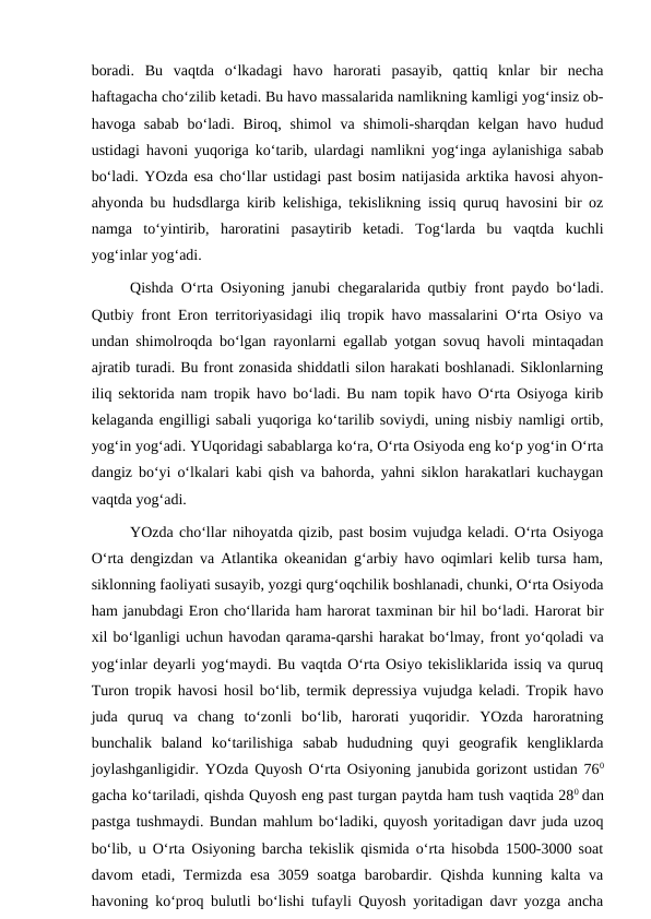 boradi.  Bu  vaqtda  o‘lkadagi  havo  harorati  pasayib,  qattiq  knlar  bir  necha
haftagacha cho‘zilib ketadi. Bu havo massalarida namlikning kamligi yog‘insiz ob-
havoga  sabab  bo‘ladi.  Biroq,  shimol  va shimoli-sharqdan  kelgan  havo  hudud
ustidagi havoni yuqoriga ko‘tarib, ulardagi namlikni yog‘inga aylanishiga sabab
bo‘ladi. YOzda esa cho‘llar ustidagi past bosim natijasida arktika havosi ahyon-
ahyonda bu hudsdlarga kirib kelishiga, tekislikning issiq quruq havosini bir oz
namga  to‘yintirib,  haroratini  pasaytirib  ketadi.  Tog‘larda  bu  vaqtda  kuchli
yog‘inlar yog‘adi.
Qishda O‘rta Osiyoning janubi chegaralarida qutbiy front paydo bo‘ladi.
Qutbiy front Eron territoriyasidagi iliq tropik havo massalarini O‘rta Osiyo va
undan shimolroqda bo‘lgan rayonlarni egallab yotgan sovuq havoli mintaqadan
ajratib turadi. Bu front zonasida shiddatli silon harakati boshlanadi. Siklonlarning
iliq sektorida nam tropik havo bo‘ladi. Bu nam topik havo O‘rta Osiyoga kirib
kelaganda engilligi sabali yuqoriga ko‘tarilib soviydi, uning nisbiy namligi ortib,
yog‘in yog‘adi. YUqoridagi sabablarga ko‘ra, O‘rta Osiyoda eng ko‘p yog‘in O‘rta
dangiz bo‘yi o‘lkalari kabi qish va bahorda, yahni siklon harakatlari kuchaygan
vaqtda yog‘adi.
YOzda cho‘llar nihoyatda qizib, past bosim vujudga keladi. O‘rta Osiyoga
O‘rta dengizdan va Atlantika okeanidan g‘arbiy havo oqimlari kelib tursa ham,
siklonning faoliyati susayib, yozgi qurg‘oqchilik boshlanadi, chunki, O‘rta Osiyoda
ham janubdagi Eron cho‘llarida ham harorat taxminan bir hil bo‘ladi. Harorat bir
xil bo‘lganligi uchun havodan qarama-qarshi harakat bo‘lmay, front yo‘qoladi va
yog‘inlar deyarli yog‘maydi. Bu vaqtda O‘rta Osiyo tekisliklarida issiq va quruq
Turon tropik havosi hosil bo‘lib, termik depressiya vujudga keladi. Tropik havo
juda  quruq  va  chang  to‘zonli  bo‘lib,  harorati  yuqoridir.  YOzda  haroratning
bunchalik  baland  ko‘tarilishiga  sabab  hududning  quyi  geografik  kengliklarda
joylashganligidir. YOzda Quyosh O‘rta Osiyoning janubida gorizont ustidan 760
gacha ko‘tariladi, qishda Quyosh eng past turgan paytda ham tush vaqtida 280 dan
pastga tushmaydi. Bundan mahlum bo‘ladiki, quyosh yoritadigan davr juda uzoq
bo‘lib, u O‘rta Osiyoning barcha tekislik qismida o‘rta hisobda 1500-3000 soat
davom  etadi, Termizda esa  3059 soatga  barobardir. Qishda  kunning kalta va
havoning ko‘proq bulutli bo‘lishi tufayli Quyosh yoritadigan davr yozga ancha
