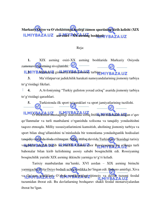  
 
 
 
Markaziy Osiyo va O‘zbekistonga hozirgi zamon sportining kirib kelishi (XIX 
asr oxiri – XX asrning boshlari) 
 
Reja: 
 
1. 
XIX asrning oxiri-XX asrning boshlarida Markaziy Osiyoda 
zamonaviy sportning rivojlanishi.  
2. 
Maktab va gimnaziyalarda jismoniy tarbiya.  
3. 
Ma’rifatparvar jadidchilik harakati namoyandalarining jismoniy tarbiya 
to‘g‘risidagi fikrlari.  
4. 
A.Avloniyning “Turkiy guliston yoxud axloq” asarida jismoniy tarbiya 
to‘g‘risidagi qarashlari.  
5. 
Turkistonda ilk sport to‘garaklari va sport jamiyatlarining tuzilishi. 
 
O‘zbekiston mustaqilligi sharoitida sobiq Ittifoq davrida nashr etilgan o‘quv 
qo‘llanmalar va turli manbalarni o‘rganishda xolisona va tanqidiy yondashishni 
taqozo etmoqda. Milliy xususiyatlarimizni kamsitish, aholining jismoniy tarbiya va 
sport bilan shug‘ullanishini ta’minlashda bir tomonlama yondashganlik hodisalari 
tanqidiy ravishda ifoda etilmagan. Sobiq ittifoq davrida Turkiston o‘lkasidagi tarixiy 
voqeliklar ataylab buzib ko‘rsatildi. Chunki chor Rossiyasining bu o‘lkaga turli 
bahonalar bilan kirib kelishining asosiy sababi bosqinchilik edi. Rossiyaning 
bosqinchilik yurishi XIX asrning ikkinchi yarmiga to‘g‘ri keladi.  
Tarixiy manbalardan ma’lumki, XVI asrdan – XIX asrning birinchi 
yarmigacha O‘rta Osiyo hududi uchta xonlikka bo‘lingan edi: Buhoro amirligi, Xiva 
va Qo‘qon xonliklari. O‘zbek xonliklaridagi ijtimoiy va davlat tuzumi feodal 
tuzumidan iborat edi. Bu davlatlarning boshqaruv shakli feodal monarxiyalardan 
iborat bo‘lgan. 
