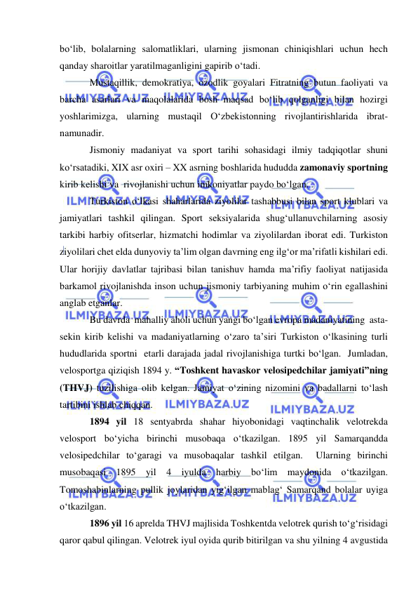  
 
bo‘lib, bolalarning salomatliklari, ularning jismonan chiniqishlari uchun hech 
qanday sharoitlar yaratilmaganligini gapirib o‘tadi.  
Mustaqillik, demokratiya, ozodlik goyalari Fitratning butun faoliyati va 
barcha asarlari va maqolalarida bosh maqsad bo‘lib qolganligi bilan hozirgi 
yoshlarimizga, ularning mustaqil O‘zbekistonning rivojlantirishlarida ibrat-
namunadir.   
Jismoniy madaniyat va sport tarihi sohasidagi ilmiy tadqiqotlar shuni 
ko‘rsatadiki, XIX asr oxiri – XX asrning boshlarida hududda zamonaviy sportning 
kirib kelishi va  rivojlanishi uchun imkoniyatlar paydo bo‘lgan.  
Turkiston o‘lkasi shaharlarida ziyolilar tashabbusi bilan sport klublari va 
jamiyatlari tashkil qilingan. Sport seksiyalarida shug‘ullanuvchilarning asosiy 
tarkibi harbiy ofitserlar, hizmatchi hodimlar va ziyolilardan iborat edi. Turkiston 
ziyolilari chet elda dunyoviy ta’lim olgan davrning eng ilg‘or ma’rifatli kishilari edi. 
Ular horijiy davlatlar tajribasi bilan tanishuv hamda ma’rifiy faoliyat natijasida  
barkamol rivojlanishda inson uchun jismoniy tarbiyaning muhim o‘rin egallashini 
anglab etganlar. 
Bu davrda  mahalliy aholi uchun yangi bo‘lgan evropa madaniyatining  asta-
sekin kirib kelishi va madaniyatlarning o‘zaro ta’siri Turkiston o‘lkasining turli 
hududlarida sportni  etarli darajada jadal rivojlanishiga turtki bo‘lgan.  Jumladan, 
velosportga qiziqish 1894 y. “Toshkent havaskor velosipedchilar jamiyati”ning 
(THVJ) tuzilishiga olib kelgan. Jamiyat o‘zining nizomini va badallarni to‘lash 
tartibini ishlab chiqqan.  
1894 yil 18 sentyabrda shahar hiyobonidagi vaqtinchalik velotrekda 
velosport bo‘yicha birinchi musobaqa o‘tkazilgan. 1895 yil Samarqandda 
velosipedchilar to‘garagi va musobaqalar tashkil etilgan.  Ularning birinchi 
musobaqasi 1895 yil 4 iyulda harbiy bo‘lim maydonida o‘tkazilgan. 
Tomoshabinlarning pullik joylaridan yig‘ilgan mablag‘ Samarqand bolalar uyiga 
o‘tkazilgan. 
1896 yil 16 aprelda THVJ majlisida Toshkentda velotrek qurish to‘g‘risidagi 
qaror qabul qilingan. Velotrek iyul oyida qurib bitirilgan va shu yilning 4 avgustida 
