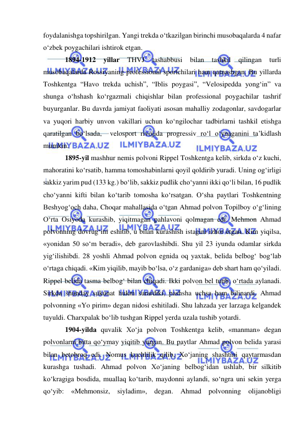  
 
foydalanishga topshirilgan. Yangi trekda o‘tkazilgan birinchi musobaqalarda 4 nafar 
o‘zbek poygachilari ishtirok etgan. 
1894-1912 
yillar 
THVJ 
tashabbusi 
bilan 
tashkil 
qilingan 
turli 
musobaqalarda Rossiyaning professional sportchilari ham qatnashgan. Bu yillarda 
Toshkentga “Havo trekda uchish”, “Iblis poygasi”, “Velosipedda yong‘in” va 
shunga o‘hshash ko‘rgazmali chiqishlar bilan professional poygachilar tashrif 
buyurganlar. Bu davrda jamiyat faoliyati asosan mahalliy zodagonlar, savdogarlar 
va yuqori harbiy unvon vakillari uchun ko‘ngilochar tadbirlarni tashkil etishga 
qaratilgan bo‘lsada,  velosport rivojida progressiv ro‘l o‘ynaganini ta’kidlash 
mumkin. 
1895-yil mashhur nemis polvoni Rippel Toshkentga kelib, sirkda o‘z kuchi, 
mahoratini ko‘rsatib, hamma tomoshabinlarni qoyil qoldirib yuradi. Uning og‘irligi 
sakkiz yarim pud (133 kg.) bo‘lib, sakkiz pudlik cho‘yanni ikki qo‘li bilan, 16 pudlik 
cho‘yanni kifti bilan ko‘tarib tomosha ko‘rsatgan. O‘sha paytlari Toshkentning 
Beshyog‘och daha, Choqar mahallasida o‘tgan Ahmad polvon Topilboy o‘g‘lining 
O‘rta Osiyoda kurashib, yiqitmagan pahlavoni qolmagan edi. Mehmon Ahmad 
polvonning dovrug‘ini eshitib, u bilan kurashish istagini izhor etgan. Kim yiqilsa, 
«yonidan 50 so‘m beradi», deb garovlashibdi. Shu yil 23 iyunda odamlar sirkda 
yig‘ilishibdi. 28 yoshli Ahmad polvon egnida oq yaxtak, belida belbog‘ bog‘lab 
o‘rtaga chiqadi. «Kim yiqilib, mayib bo‘lsa, o‘z gardaniga» deb shart ham qo‘yiladi. 
Rippel belida tasma belbog‘ bilan chiqadi. Ikki polvon bel tutib, o‘rtada aylanadi. 
Sirkda shunday sukunat hukm surardiki, pashsha uchsa ham bilinardi. Ahmad 
polvonning «Yo pirim» degan nidosi eshitiladi. Shu lahzada yer larzaga kelgandek 
tuyuldi. Charxpalak bo‘lib tushgan Rippel yerda uzala tushib yotardi.    
1904-yilda quvalik Xo‘ja polvon Toshkentga kelib, «manman» degan 
polvonlarni bitta qo‘ymay yiqitib yurgan. Bu paytlar Ahmad polvon belida yarasi 
bilan betobroq edi. Nomus kuchlilik qilib, Xo‘janing shashtini qaytarmasdan 
kurashga tushadi. Ahmad polvon Xo‘janing belbog‘idan ushlab, bir silkitib 
ko‘kragiga bosdida, muallaq ko‘tarib, maydonni aylandi, so‘ngra uni sekin yerga 
qo‘yib: «Mehmonsiz, siyladim», degan. Ahmad polvonning olijanobligi 
