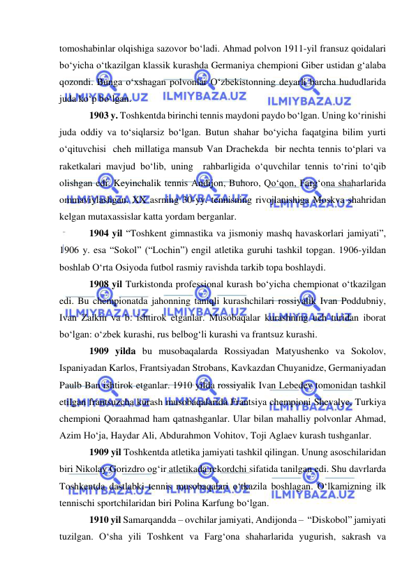  
 
tomoshabinlar olqishiga sazovor bo‘ladi. Ahmad polvon 1911-yil fransuz qoidalari 
bo‘yicha o‘tkazilgan klassik kurashda Germaniya chempioni Giber ustidan g‘alaba 
qozondi. Bunga o‘xshagan polvonlar O‘zbekistonning deyarli barcha hududlarida 
juda ko‘p bo‘lgan.  
1903 y. Toshkentda birinchi tennis maydoni paydo bo‘lgan. Uning ko‘rinishi 
juda oddiy va to‘siqlarsiz bo‘lgan. Butun shahar bo‘yicha faqatgina bilim yurti 
o‘qituvchisi  cheh millatiga mansub Van Drachekda  bir nechta tennis to‘plari va 
raketkalari mavjud bo‘lib, uning  rahbarligida o‘quvchilar tennis to‘rini to‘qib 
olishgan edi. Keyinchalik tennis Andijon, Buhoro, Qo‘qon, Farg‘ona shaharlarida 
ommaviylashgan. XX asrning 30-yy. tennisning rivojlanishiga Moskva shahridan 
kelgan mutaxassislar katta yordam berganlar.  
1904 yil “Toshkent gimnastika va jismoniy mashq havaskorlari jamiyati”, 
1906 y. esa “Sokol” (“Lochin”) engil atletika guruhi tashkil topgan. 1906-yildan 
boshlab O‘rta Osiyoda futbol rasmiy ravishda tarkib topa boshlaydi.  
1908 yil Turkistonda professional kurash bo‘yicha chempionat o‘tkazilgan 
edi. Bu chempionatda jahonning taniqli kurashchilari rossiyalik Ivan Poddubniy, 
Ivan Zaikin va b. ishtirok etganlar. Musobaqalar kurashning uch turidan iborat 
bo‘lgan: o‘zbek kurashi, rus belbog‘li kurashi va frantsuz kurashi.  
1909 yilda bu musobaqalarda Rossiyadan Matyushenko va Sokolov, 
Ispaniyadan Karlos, Frantsiyadan Strobans, Kavkazdan Chuyanidze, Germaniyadan 
Paulb Ban ishtirok etganlar. 1910 yilda rossiyalik Ivan Lebedev tomonidan tashkil 
etilgan frantsuzcha kurash musobaqalarida Frantsiya chempioni Shevalye, Turkiya 
chempioni Qoraahmad ham qatnashganlar. Ular bilan mahalliy polvonlar Ahmad, 
Azim Ho‘ja, Haydar Ali, Abdurahmon Vohitov, Toji Aglaev kurash tushganlar. 
1909 yil Toshkentda atletika jamiyati tashkil qilingan. Unung asoschilaridan 
biri Nikolay Gorizdro og‘ir atletikada rekordchi sifatida tanilgan edi. Shu davrlarda 
Toshkentda dastlabki tennis musobaqalari o‘tkazila boshlagan. O‘lkamizning ilk 
tennischi sportchilaridan biri Polina Karfung bo‘lgan.  
1910 yil Samarqandda – ovchilar jamiyati, Andijonda –  “Diskobol” jamiyati 
tuzilgan. O‘sha yili Toshkent va Farg‘ona shaharlarida yugurish, sakrash va 
