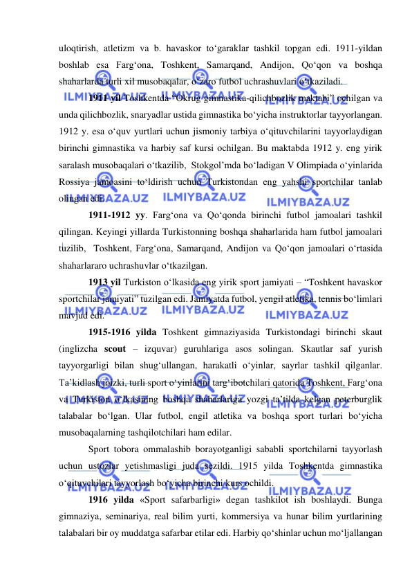  
 
uloqtirish, atletizm va b. havaskor to‘garaklar tashkil topgan edi. 1911-yildan 
boshlab esa Farg‘ona, Toshkent, Samarqand, Andijon, Qo‘qon va boshqa 
shaharlarda turli xil musobaqalar, o‘zaro futbol uchrashuvlari o‘tkaziladi. 
1911 yil Toshkentda “Okrug gimnastika-qilichbozlik maktabi” ochilgan va 
unda qilichbozlik, snaryadlar ustida gimnastika bo‘yicha instruktorlar tayyorlangan. 
1912 y. esa o‘quv yurtlari uchun jismoniy tarbiya o‘qituvchilarini tayyorlaydigan 
birinchi gimnastika va harbiy saf kursi ochilgan. Bu maktabda 1912 y. eng yirik 
saralash musobaqalari o‘tkazilib,  Stokgol’mda bo‘ladigan V Olimpiada o‘yinlarida 
Rossiya jamoasini to‘ldirish uchun Turkistondan eng yahshi sportchilar tanlab 
olingan edi. 
1911-1912 yy. Farg‘ona va Qo‘qonda birinchi futbol jamoalari tashkil 
qilingan. Keyingi yillarda Turkistonning boshqa shaharlarida ham futbol jamoalari 
tuzilib,  Toshkent, Farg‘ona, Samarqand, Andijon va Qo‘qon jamoalari o‘rtasida 
shaharlararo uchrashuvlar o‘tkazilgan.  
1913 yil Turkiston o‘lkasida eng yirik sport jamiyati – “Toshkent havaskor 
sportchilar jamiyati” tuzilgan edi. Jamiyatda futbol, yengil atletika, tennis bo‘limlari 
mavjud edi. 
1915-1916 yilda Toshkent gimnaziyasida Turkistondagi birinchi skaut 
(inglizcha scout – izquvar) guruhlariga asos solingan. Skautlar saf yurish 
tayyorgarligi bilan shug‘ullangan, harakatli o‘yinlar, sayrlar tashkil qilganlar. 
Ta’kidlash joizki, turli sport o‘yinlarini targ‘ibotchilari qatorida Toshkent, Farg‘ona 
va Turkiston o‘lkasining boshqa shaharlariga yozgi ta’tilda kelgan peterburglik 
talabalar bo‘lgan. Ular futbol, engil atletika va boshqa sport turlari bo‘yicha 
musobaqalarning tashqilotchilari ham edilar. 
Sport tobora ommalashib borayotganligi sababli sportchilarni tayyorlash 
uchun ustozlar yetishmasligi juda sezildi. 1915 yilda Toshkentda gimnastika 
o‘qituvchilari tayyorlash bo‘yicha birinchi kurs ochildi.  
1916 yilda «Sport safarbarligi» degan tashkilot ish boshlaydi. Bunga 
gimnaziya, seminariya, real bilim yurti, kommersiya va hunar bilim yurtlarining 
talabalari bir oy muddatga safarbar etilar edi. Harbiy qo‘shinlar uchun mo‘ljallangan 
