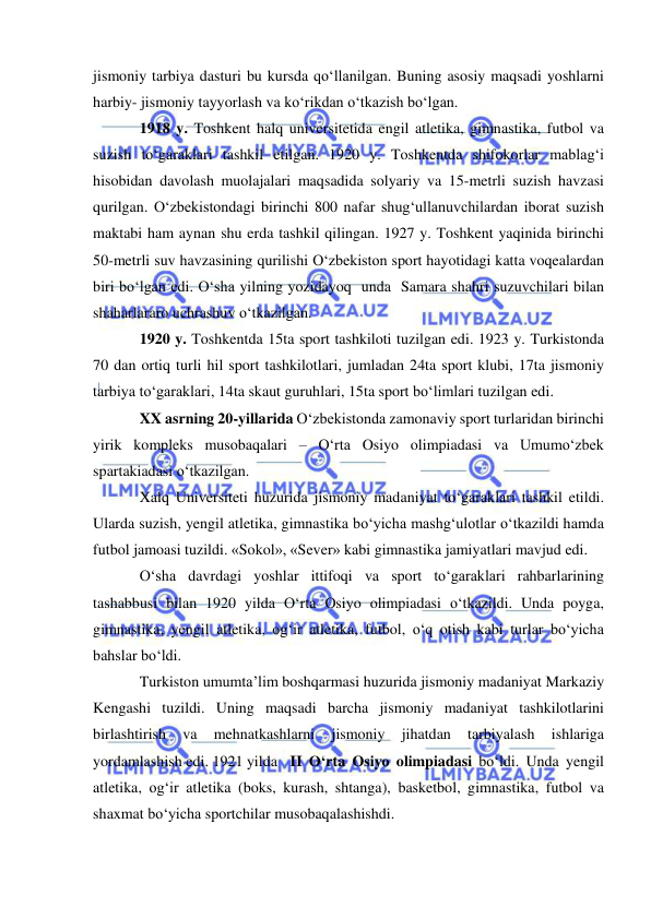  
 
jismoniy tarbiya dasturi bu kursda qo‘llanilgan. Buning asosiy maqsadi yoshlarni 
harbiy- jismoniy tayyorlash va ko‘rikdan o‘tkazish bo‘lgan. 
1918 y. Toshkent halq universitetida engil atletika, gimnastika, futbol va 
suzish to‘garaklari tashkil etilgan. 1920 y. Toshkentda shifokorlar mablag‘i 
hisobidan davolash muolajalari maqsadida solyariy va 15-metrli suzish havzasi 
qurilgan. O‘zbekistondagi birinchi 800 nafar shug‘ullanuvchilardan iborat suzish 
maktabi ham aynan shu erda tashkil qilingan. 1927 y. Toshkent yaqinida birinchi 
50-metrli suv havzasining qurilishi O‘zbekiston sport hayotidagi katta voqealardan 
biri bo‘lgan edi. O‘sha yilning yozidayoq  unda  Samara shahri suzuvchilari bilan 
shaharlararo uchrashuv o‘tkazilgan. 
1920 y. Toshkentda 15ta sport tashkiloti tuzilgan edi. 1923 y. Turkistonda 
70 dan ortiq turli hil sport tashkilotlari, jumladan 24ta sport klubi, 17ta jismoniy 
tarbiya to‘garaklari, 14ta skaut guruhlari, 15ta sport bo‘limlari tuzilgan edi.  
XX asrning 20-yillarida O‘zbekistonda zamonaviy sport turlaridan birinchi 
yirik kompleks musobaqalari – O‘rta Osiyo olimpiadasi va Umumo‘zbek 
spartakiadasi o‘tkazilgan.  
Xalq Universiteti huzurida jismoniy madaniyat to‘garaklari tashkil etildi. 
Ularda suzish, yengil atletika, gimnastika bo‘yicha mashg‘ulotlar o‘tkazildi hamda 
futbol jamoasi tuzildi. «Sokol», «Sever» kabi gimnastika jamiyatlari mavjud edi.  
O‘sha davrdagi yoshlar ittifoqi va sport to‘garaklari rahbarlarining 
tashabbusi bilan 1920 yilda O‘rta Osiyo olimpiadasi o‘tkazildi. Unda poyga, 
gimnastika, yengil atletika, og‘ir atletika, futbol, o‘q otish kabi turlar bo‘yicha 
bahslar bo‘ldi.  
Turkiston umumta’lim boshqarmasi huzurida jismoniy madaniyat Markaziy 
Kengashi tuzildi. Uning maqsadi barcha jismoniy madaniyat tashkilotlarini 
birlashtirish 
va 
mehnatkashlarni 
jismoniy 
jihatdan 
tarbiyalash 
ishlariga 
yordamlashish edi. 1921 yilda  II O‘rta Osiyo olimpiadasi bo‘ldi. Unda yengil 
atletika, og‘ir atletika (boks, kurash, shtanga), basketbol, gimnastika, futbol va 
shaxmat bo‘yicha sportchilar musobaqalashishdi. 
