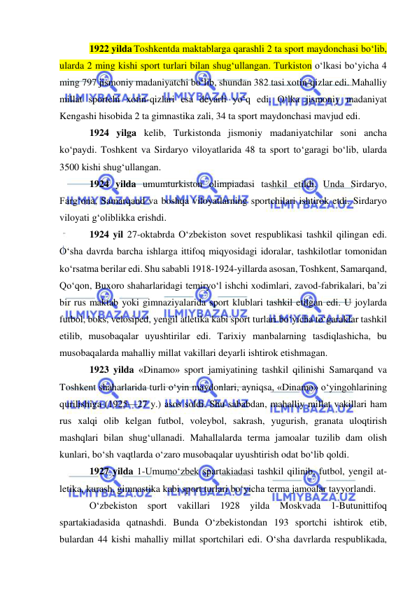  
 
1922 yilda Toshkentda maktablarga qarashli 2 ta sport maydonchasi bo‘lib, 
ularda 2 ming kishi sport turlari bilan shug‘ullangan. Turkiston o‘lkasi bo‘yicha 4 
ming 797 jismoniy madaniyatchi bo‘lib, shundan 382 tasi xotin-qizlar edi. Mahalliy 
millat sportchi xotin-qizlari esa deyarli yo‘q edi. O‘lka jismoniy madaniyat 
Kengashi hisobida 2 ta gimnastika zali, 34 ta sport maydonchasi mavjud edi. 
1924 yilga kelib, Turkistonda jismoniy madaniyatchilar soni ancha 
ko‘paydi. Toshkent va Sirdaryo viloyatlarida 48 ta sport to‘garagi bo‘lib, ularda 
3500 kishi shug‘ullangan. 
1924 yilda umumturkiston olimpiadasi tashkil etildi. Unda Sirdaryo, 
Farg‘ona, Samarqand va boshqa viloyatlarning sportchilari ishtirok etdi. Sirdaryo 
viloyati g‘oliblikka erishdi.  
1924 yil 27-oktabrda O‘zbekiston sovet respublikasi tashkil qilingan edi. 
O‘sha davrda barcha ishlarga ittifoq miqyosidagi idoralar, tashkilotlar tomonidan 
ko‘rsatma berilar edi. Shu sababli 1918-1924-yillarda asosan, Toshkent, Samarqand, 
Qo‘qon, Buxoro shaharlaridagi temiryo‘l ishchi xodimlari, zavod-fabrikalari, ba’zi 
bir rus maktab yoki gimnaziyalarida sport klublari tashkil etilgan edi. U joylarda 
futbol, boks, velosiped, yengil atletika kabi sport turlari bo‘yicha to‘garaklar tashkil 
etilib, musobaqalar uyushtirilar edi. Tarixiy manbalarning tasdiqlashicha, bu 
musobaqalarda mahalliy millat vakillari deyarli ishtirok etishmagan. 
1923 yilda «Dinamo» sport jamiyatining tashkil qilinishi Samarqand va 
Toshkent shaharlarida turli o‘yin maydonlari, ayniqsa, «Dinamo» o‘yingohlarining 
qurilishiga (1925—27 y.) asos soldi. Shu sababdan, mahalliy millat vakillari ham 
rus xalqi olib kelgan futbol, voleybol, sakrash, yugurish, granata uloqtirish 
mashqlari bilan shug‘ullanadi. Mahallalarda terma jamoalar tuzilib dam olish 
kunlari, bo‘sh vaqtlarda o‘zaro musobaqalar uyushtirish odat bo‘lib qoldi.  
1927 yilda 1-Umumo‘zbek spartakiadasi tashkil qilinib, futbol, yengil at-
letika, kurash, gimnastika kabi sport turlari bo‘yicha terma jamoalar tayyorlandi.  
O‘zbekiston sport vakillari 1928 yilda Moskvada 1-Butunittifoq 
spartakiadasida qatnashdi. Bunda O‘zbekistondan 193 sportchi ishtirok etib, 
bulardan 44 kishi mahalliy millat sportchilari edi. O‘sha davrlarda respublikada, 
