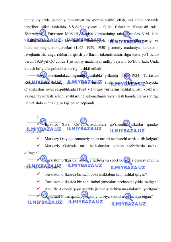  
 
uning joylarida jismoniy madaniyat va sportni tashkil etish, uni aholi o‘rtasida 
targ‘ibot qilish ishlarida S.S.Asfandiyorov - O‘lka fizkultura Kengashi raisi, 
Xidiraliyev - Turkiston Markaziy Ijroiya komitetining raisi, Testeles N.M. kabi 
boshliqlar katta faoliyat ko‘rsatdilar. Shuningdek, ittifoq va respublika partiya va 
hukumatining qator qarorlari (1925, 1929, 1930) jismoniy madaniyat harakatini 
rivojlantirish, unga rahbarlik qilish yo‘llarini takomillashtirishga katta yo‘l ochib 
berdi. 1929 yil Qo‘qonda 1 jismoniy madaniyat milliy bayrami bo‘lib o‘tadi. Unda 
kurash bo‘yicha polvonlar ko‘rigi tashkil etiladi. 
Sovet mustamlakachiligining dastlabki yillarida (1917-1924) Turkiston 
Respublikasida hozirgi zamon sport turlari shakllandi. Markaziy Osiyoda, 
O‘zbekiston sovet respublikada (1924 y.) o‘quv yurtlarini tashkil qilish, yoshlarni 
kasbga tayyorlash, ishchi yoshlarning salomatligini yaxshilash hamda ularni sportga 
jalb etishda ancha ilg‘or tajribalar to‘plandi. 
 
? 
 Buxoro, Xiva, Qo‘qon xonliklari qo‘shinida askarlar qanday 
nomlangan? 
 Markazy Osiyoga zamoaviy sport turlari nechanchi asrda kirib kelgan? 
 Markaziy Osiyoda turli bellashuvlar qanday tadbirlarda tashkil 
qilingan? 
 Turkiston o‘lkasida jismoniy tarbiya va sport bo‘yicha qanday muhim 
tadbirlar o‘tkazilgan? 
 Turkiston o‘lkasida birinchi boks maktabini kim tashkil qilgan? 
 Turkiston o‘lkasida birinchi futbol jamoalari nechanchi yilda tuzilgan? 
 Abdulla Avloniy qaysi asarida jismoniy tarbiya masalalarini  yoritgan? 
 Abdurauf Fitrat qanday jismoniy tarbiya vositalarini tavsiya etgan? 
  
