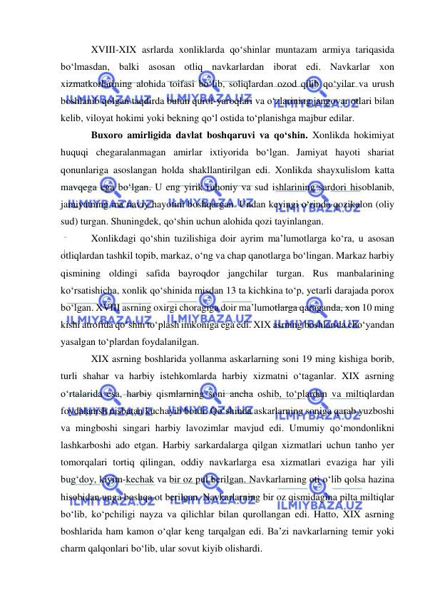  
 
XVIII-XIX asrlarda xonliklarda qo‘shinlar muntazam armiya tariqasida 
bo‘lmasdan, balki asosan otliq navkarlardan iborat edi. Navkarlar xon 
xizmatkorlarining alohida toifasi bo‘lib, soliqlardan ozod qilib qo‘yilar va urush 
boshlanib qolgan taqdirda butun qurol-yaroqlari va o‘zlarining jangovar otlari bilan 
kelib, viloyat hokimi yoki bekning qo‘l ostida to‘planishga majbur edilar. 
Buxoro amirligida davlat boshqaruvi va qo‘shin. Xonlikda hokimiyat 
huquqi chegaralanmagan amirlar ixtiyorida bo‘lgan. Jamiyat hayoti shariat 
qonunlariga asoslangan holda shakllantirilgan edi. Xonlikda shayxulislom katta 
mavqega ega bo‘lgan. U eng yirik ruhoniy va sud ishlarining sardori hisoblanib, 
jamiyatning ma’naviy hayotini boshqargan. Undan keyingi o‘rinda qozikalon (oliy 
sud) turgan. Shuningdek, qo‘shin uchun alohida qozi tayinlangan.  
Xonlikdagi qo‘shin tuzilishiga doir ayrim ma’lumotlarga ko‘ra, u asosan 
otliqlardan tashkil topib, markaz, o‘ng va chap qanotlarga bo‘lingan. Markaz harbiy 
qismining oldingi safida bayroqdor jangchilar turgan. Rus manbalarining 
ko‘rsatishicha, xonlik qo‘shinida misdan 13 ta kichkina to‘p, yetarli darajada porox 
bo‘lgan. XVIII asrning oxirgi choragiga doir ma’lumotlarga qaraganda, xon 10 ming 
kishi atrofida qo‘shin to‘plash imkoniga ega edi. XIX asrning boshlarida cho‘yandan 
yasalgan to‘plardan foydalanilgan.    
XIX asrning boshlarida yollanma askarlarning soni 19 ming kishiga borib, 
turli shahar va harbiy istehkomlarda harbiy xizmatni o‘taganlar. XIX asrning 
o‘rtalarida esa, harbiy qismlarning soni ancha oshib, to‘plardan va miltiqlardan 
foydalanish nisbatan kuchayib bordi. Qo‘shinda askarlarning soniga qarab yuzboshi 
va mingboshi singari harbiy lavozimlar mavjud edi. Umumiy qo‘mondonlikni 
lashkarboshi ado etgan. Harbiy sarkardalarga qilgan xizmatlari uchun tanho yer 
tomorqalari tortiq qilingan, oddiy navkarlarga esa xizmatlari evaziga har yili 
bug‘doy, kiyim-kechak va bir oz pul berilgan. Navkarlarning oti o‘lib qolsa hazina 
hisobidan unga boshqa ot berilgan. Navkarlarning bir oz qismidagina pilta miltiqlar 
bo‘lib, ko‘pchiligi nayza va qilichlar bilan qurollangan edi. Hatto, XIX asrning 
boshlarida ham kamon o‘qlar keng tarqalgan edi. Ba’zi navkarlarning temir yoki 
charm qalqonlari bo‘lib, ular sovut kiyib olishardi. 
