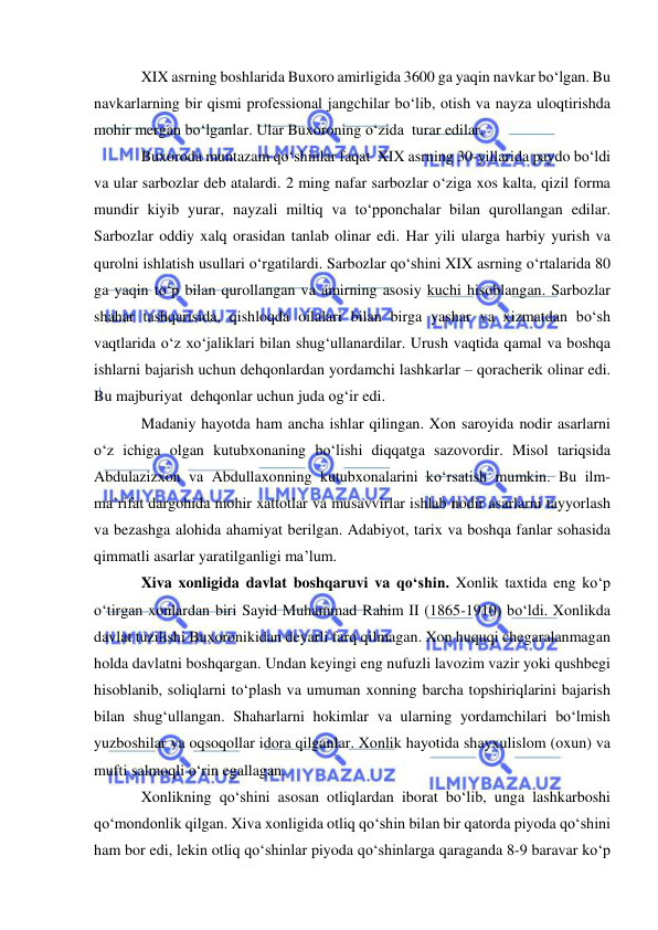  
 
XIX asrning boshlarida Buxoro amirligida 3600 ga yaqin navkar bo‘lgan. Bu 
navkarlarning bir qismi professional jangchilar bo‘lib, otish va nayza uloqtirishda 
mohir mergan bo‘lganlar. Ular Buxoroning o‘zida  turar edilar. 
Buxoroda muntazam qo‘shinlar faqat  XIX asrning 30-yillarida paydo bo‘ldi 
va ular sarbozlar deb atalardi. 2 ming nafar sarbozlar o‘ziga xos kalta, qizil forma 
mundir kiyib yurar, nayzali miltiq va to‘pponchalar bilan qurollangan edilar. 
Sarbozlar oddiy xalq orasidan tanlab olinar edi. Har yili ularga harbiy yurish va 
qurolni ishlatish usullari o‘rgatilardi. Sarbozlar qo‘shini XIX asrning o‘rtalarida 80 
ga yaqin to‘p bilan qurollangan va amirning asosiy kuchi hisoblangan. Sarbozlar 
shahar tashqarisida, qishloqda oilalari bilan birga yashar va xizmatdan bo‘sh 
vaqtlarida o‘z xo‘jaliklari bilan shug‘ullanardilar. Urush vaqtida qamal va boshqa 
ishlarni bajarish uchun dehqonlardan yordamchi lashkarlar – qoracherik olinar edi. 
Bu majburiyat  dehqonlar uchun juda og‘ir edi. 
Madaniy hayotda ham ancha ishlar qilingan. Xon saroyida nodir asarlarni 
o‘z ichiga olgan kutubxonaning bo‘lishi diqqatga sazovordir. Misol tariqsida 
Abdulazizxon va Abdullaxonning kutubxonalarini ko‘rsatish mumkin. Bu ilm-
ma’rifat dargohida mohir xattotlar va musavvirlar ishlab nodir asarlarni tayyorlash 
va bezashga alohida ahamiyat berilgan. Adabiyot, tarix va boshqa fanlar sohasida 
qimmatli asarlar yaratilganligi ma’lum. 
Xiva xonligida davlat boshqaruvi va qo‘shin. Xonlik taxtida eng ko‘p 
o‘tirgan xonlardan biri Sayid Muhammad Rahim II (1865-1910) bo‘ldi. Xonlikda 
davlat tuzilishi Buxoronikidan deyarli farq qilmagan. Xon huquqi chegaralanmagan 
holda davlatni boshqargan. Undan keyingi eng nufuzli lavozim vazir yoki qushbegi 
hisoblanib, soliqlarni to‘plash va umuman xonning barcha topshiriqlarini bajarish 
bilan shug‘ullangan. Shaharlarni hokimlar va ularning yordamchilari bo‘lmish 
yuzboshilar va oqsoqollar idora qilganlar. Xonlik hayotida shayxulislom (oxun) va 
mufti salmoqli o‘rin egallagan.  
Xonlikning qo‘shini asosan otliqlardan iborat bo‘lib, unga lashkarboshi 
qo‘mondonlik qilgan. Xiva xonligida otliq qo‘shin bilan bir qatorda piyoda qo‘shini 
ham bor edi, lekin otliq qo‘shinlar piyoda qo‘shinlarga qaraganda 8-9 baravar ko‘p 
