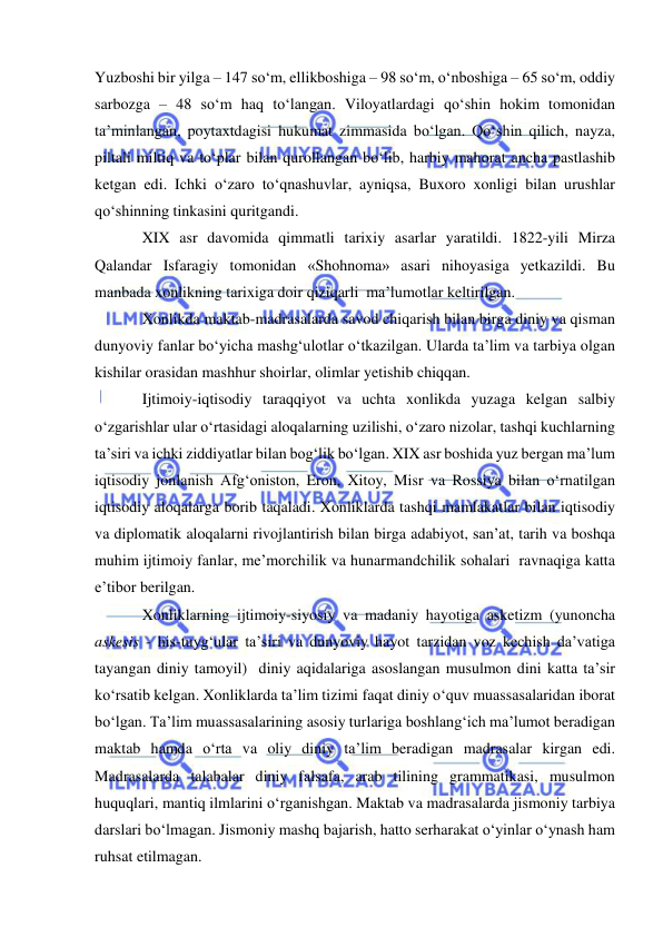  
 
Yuzboshi bir yilga – 147 so‘m, ellikboshiga – 98 so‘m, o‘nboshiga – 65 so‘m, oddiy 
sarbozga – 48 so‘m haq to‘langan. Viloyatlardagi qo‘shin hokim tomonidan 
ta’minlangan, poytaxtdagisi hukumat zimmasida bo‘lgan. Qo‘shin qilich, nayza, 
piltali miltiq va to‘plar bilan qurollangan bo‘lib, harbiy mahorat ancha pastlashib 
ketgan edi. Ichki o‘zaro to‘qnashuvlar, ayniqsa, Buxoro xonligi bilan urushlar 
qo‘shinning tinkasini quritgandi. 
XIX asr davomida qimmatli tarixiy asarlar yaratildi. 1822-yili Mirza 
Qalandar Isfaragiy tomonidan «Shohnoma» asari nihoyasiga yetkazildi. Bu 
manbada xonlikning tarixiga doir qiziqarli  ma’lumotlar keltirilgan.  
Xonlikda maktab-madrasalarda savod chiqarish bilan birga diniy va qisman 
dunyoviy fanlar bo‘yicha mashg‘ulotlar o‘tkazilgan. Ularda ta’lim va tarbiya olgan 
kishilar orasidan mashhur shoirlar, olimlar yetishib chiqqan.  
Ijtimoiy-iqtisodiy taraqqiyot va uchta xonlikda yuzaga kelgan salbiy 
o‘zgarishlar ular o‘rtasidagi aloqalarning uzilishi, o‘zaro nizolar, tashqi kuchlarning 
ta’siri va ichki ziddiyatlar bilan bog‘lik bo‘lgan. XIX asr boshida yuz bergan ma’lum 
iqtisodiy jonlanish Afg‘oniston, Eron, Xitoy, Misr va Rossiya bilan o‘rnatilgan 
iqtisodiy aloqalarga borib taqaladi. Xonliklarda tashqi mamlakatlar bilan iqtisodiy 
va diplomatik aloqalarni rivojlantirish bilan birga adabiyot, san’at, tarih va boshqa 
muhim ijtimoiy fanlar, me’morchilik va hunarmandchilik sohalari  ravnaqiga katta 
e’tibor berilgan. 
Xonliklarning ijtimoiy-siyosiy va madaniy hayotiga asketizm (yunoncha 
askesis - his-tuyg‘ular ta’siri va dunyoviy hayot tarzidan voz kechish da’vatiga 
tayangan diniy tamoyil)  diniy aqidalariga asoslangan musulmon dini katta ta’sir 
ko‘rsatib kelgan. Xonliklarda ta’lim tizimi faqat diniy o‘quv muassasalaridan iborat 
bo‘lgan. Ta’lim muassasalarining asosiy turlariga boshlang‘ich ma’lumot beradigan 
maktab hamda o‘rta va oliy diniy ta’lim beradigan madrasalar kirgan edi. 
Madrasalarda talabalar diniy falsafa, arab tilining grammatikasi, musulmon 
huquqlari, mantiq ilmlarini o‘rganishgan. Maktab va madrasalarda jismoniy tarbiya 
darslari bo‘lmagan. Jismoniy mashq bajarish, hatto serharakat o‘yinlar o‘ynash ham 
ruhsat etilmagan. 
