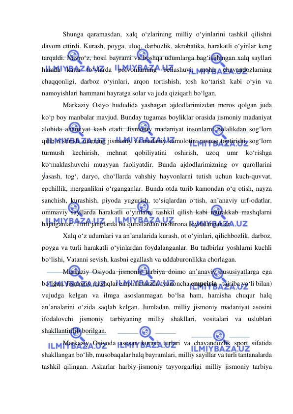  
 
Shunga qaramasdan, xalq o‘zlarining milliy o‘yinlarini tashkil qilishni 
davom ettirdi. Kurash, poyga, uloq, darbozlik, akrobatika, harakatli o‘yinlar keng 
tarqaldi. Navro‘z, hosil bayrami va boshqa udumlarga bag‘ishlangan xalq sayllari 
hamda katta to‘ylarda polvonlarning bellashuvi, mohir chavandozlarning 
chaqqonligi, darboz o‘yinlari, arqon tortishish, tosh ko‘tarish kabi o‘yin va 
namoyishlari hammani hayratga solar va juda qiziqarli bo‘lgan.  
Markaziy Osiyo hududida yashagan ajdodlarimizdan meros qolgan juda 
ko‘p boy manbalar mavjud. Bunday tugamas boyliklar orasida jismoniy madaniyat 
alohida ahamiyat kasb etadi. Jismoniy madaniyat insonlarni bolalikdan sog‘lom 
qilib o‘stirish, ularning jismoniy va madaniy kamolotini ravnaq toptirishi, sog‘lom 
turmush 
kechirish, 
mehnat 
qobiliyatini 
oshirish, 
uzoq 
umr 
ko‘rishga 
ko‘maklashuvchi muayyan faoliyatdir. Bunda ajdodlarimizning ov qurollarini 
yasash, tog‘, daryo, cho‘llarda vahshiy hayvonlarni tutish uchun kuch-quvvat, 
epchillik, merganlikni o‘rganganlar. Bunda otda turib kamondan o‘q otish, nayza 
sanchish, kurashish, piyoda yugurish, to‘siqlardan o‘tish, an’anaviy urf-odatlar, 
ommaviy sayllarda harakatli o‘yinlarni tashkil qilish kabi murakkab mashqlarni 
bajaiganlar. Turli janglarda bu qurollardan mohirona foydalanganlar. 
Xalq o‘z udumlari va an’analarida kurash, ot o‘yinlari, qilichbozlik, darboz, 
poyga va turli harakatli o‘yinlardan foydalanganlar. Bu tadbirlar yoshlarni kuchli 
bo‘lishi, Vatanni sevish, kasbni egallash va uddaburonlikka chorlagan. 
Markaziy Osiyoda jismoniy tarbiya doimo an’anaviy hususiyatlarga ega 
bo‘lgan. Jismoniy mashqlar empirik tarzda (yunoncha empeiria - tajriba yo‘li bilan) 
vujudga kelgan va ilmga asoslanmagan bo‘lsa ham, hamisha chuqur halq 
an’analarini o‘zida saqlab kelgan. Jumladan, milliy jismoniy madaniyat asosini 
ifodalovchi jismoniy tarbiyaning milliy shakllari, vositalari va uslublari 
shakllantirilib borilgan.  
Markaziy Osiyoda asosan kurash turlari va chavandozlik sport sifatida 
shakllangan bo‘lib, musobaqalar halq bayramlari, milliy sayillar va turli tantanalarda 
tashkil qilingan. Askarlar harbiy-jismoniy tayyorgarligi milliy jismoniy tarbiya 
