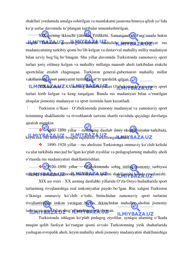  
 
shakllari yordamida amalga oshirilgan va mamlakatni jasurona himoya qilish yo‘lida 
ko‘p asrlar davomida to‘plangan tajribalar umumlashtirilgan.  
XIX asrning ikkinchi yarmida Toshkent, Samarqand va Farg‘onada hukm 
surgan Turkiston general-gubernatorlik hududida jismoniy madaniyat rus 
madaniyatining tarkibiy qismi bo‘lib kelgan va dastavval mahalliy milliy madaniyat 
bilan uzviy bog‘liq bo‘lmagan. Shu yillar davomida Turkistonda zamonaviy sport 
turlari joriy etilmay kelgan va mahalliy millatga mansub aholi tarkibidan etakchi 
sportchilar etishib chiqmagan. Turkiston general-gubernatori mahalliy millat 
vakillarining sport jamiyatini tuzishga qat’iy qarshilik qilgan. 
XIX asr oxiri – XX asrning dastlabki yillari O‘zbekistonda zamonaviy sport  
turlari kirib kelgan va keng tarqalgan. Bunda rus madaniyati bilan o‘rnatilgan 
aloqalar jismoniy madaniyat va sport tizimida ham kuzatiladi.    
Turkiston o‘lkasi - O‘zbekistonda jismoniy madaniyat va zamonaviy sport 
tizimining shakllanishi va rivoshlanish tarixini shartli ravishda quyidagi davrlarga 
ajratish mumkin:  
 
1860–1890 yillar – ruslarning dastlab ilmiy ekspeditsiyalar tarkibida, 
keyin esa  rus armiyasi bosqini oqibatida Turkistonga kelishi.  
 
1890–1920 yillar – rus aholisini Turkistonga ommaviy ko‘chib kelishi 
va ular tarkibida mavjud bo‘lgan ko‘plab ziyolilar va pedagoglarning mahalliy aholi 
o‘rtasida rus madaniyatini shakllantirishlari.   
 
1920–1950 yillar – O‘zbekistonda sobiq ittifoq jismoniy tarbiyasi 
tizimiga asoslangan jismoniy madaniyat va sportni shakllanishi hamda rivojlanishi.  
XIX asr oxiri – XX asrning dastlabki yillarida O‘rta Osiyo hududlarida sport 
turlarining rivojlanishiga real imkoniyatlar paydo bo‘lgan. Rus xalqini Turkiston 
o‘lkasiga ommaviy ko‘chib o‘tishi, birinchidan zamonaviy sport turlarini 
rivojlantirishga imkon yaratgan bo‘lsa, ikkinchidan mahalliy aholini jismoniy 
tarbiya va sport bilan shug‘ullanishiga turtki bergan.  
Turkistonda ishlagan ko‘plab pedagog ziyolilar, ayniqsa ularning o‘lkada 
muqim qolib faoliyat ko‘rsatgan qismi avvalo Turkistonning yirik shaharlarida 
yashagan evropalik aholi, keyin mahalliy aholi jismoniy madaniyatini shakllanishiga 
