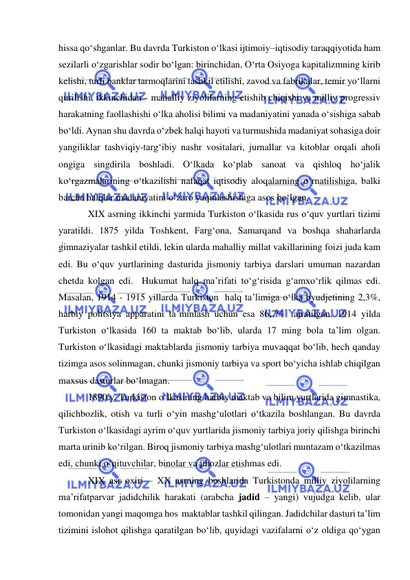  
 
hissa qo‘shganlar. Bu davrda Turkiston o‘lkasi ijtimoiy–iqtisodiy taraqqiyotida ham 
sezilarli o‘zgarishlar sodir bo‘lgan: birinchidan, O‘rta Osiyoga kapitalizmning kirib 
kelishi, turli banklar tarmoqlarini tashkil etilishi, zavod va fabrikalar, temir yo‘llarni 
qurilishi, ikkinchidan - mahalliy ziyolilarning etishib chiqishi va milliy progressiv 
harakatning faollashishi o‘lka aholisi bilimi va madaniyatini yanada o‘sishiga sabab 
bo‘ldi. Aynan shu davrda o‘zbek halqi hayoti va turmushida madaniyat sohasiga doir 
yangiliklar tashviqiy-targ‘ibiy nashr vositalari, jurnallar va kitoblar orqali aholi 
ongiga singdirila boshladi. O‘lkada ko‘plab sanoat va qishloq ho‘jalik 
ko‘rgazmalarining o‘tkazilishi nafaqat iqtisodiy aloqalarning o‘rnatilishiga, balki 
barcha halqlar madaniyatini o‘zaro yaqinlashishiga asos bo‘lgan. 
XIX asrning ikkinchi yarmida Turkiston o‘lkasida rus o‘quv yurtlari tizimi 
yaratildi. 1875 yilda Toshkent, Farg‘ona, Samarqand va boshqa shaharlarda 
gimnaziyalar tashkil etildi, lekin ularda mahalliy millat vakillarining foizi juda kam 
edi. Bu o‘quv yurtlarining dasturida jismoniy tarbiya darslari umuman nazardan 
chetda kolgan edi.  Hukumat halq ma’rifati to‘g‘risida g‘amxo‘rlik qilmas edi. 
Masalan, 1914 - 1915 yillarda Turkiston  halq ta’limiga o‘lka byudjetining 2,3%, 
harbiy politsiya apparatini ta’minlash uchun esa 86,7%  ajratilgan. 1914 yilda 
Turkiston o‘lkasida 160 ta maktab bo‘lib, ularda 17 ming bola ta’lim olgan. 
Turkiston o‘lkasidagi maktablarda jismoniy tarbiya muvaqqat bo‘lib, hech qanday 
tizimga asos solinmagan, chunki jismoniy tarbiya va sport bo‘yicha ishlab chiqilgan 
maxsus dasturlar bo‘lmagan. 
1890 y. Turkiston o‘lkasining harbiy maktab va bilim yurtlarida gimnastika, 
qilichbozlik, otish va turli o‘yin mashg‘ulotlari o‘tkazila boshlangan. Bu davrda 
Turkiston o‘lkasidagi ayrim o‘quv yurtlarida jismoniy tarbiya joriy qilishga birinchi 
marta urinib ko‘rilgan. Biroq jismoniy tarbiya mashg‘ulotlari muntazam o‘tkazilmas 
edi, chunki o‘qituvchilar, binolar va jihozlar etishmas edi.  
XIX asr oxiri – XX asrning boshlarida Turkistonda milliy ziyolilarning 
ma’rifatparvar jadidchilik harakati (arabcha jadid – yangi) vujudga kelib, ular 
tomonidan yangi maqomga hos  maktablar tashkil qilingan. Jadidchilar dasturi ta’lim 
tizimini islohot qilishga qaratilgan bo‘lib, quyidagi vazifalarni o‘z oldiga qo‘ygan 
