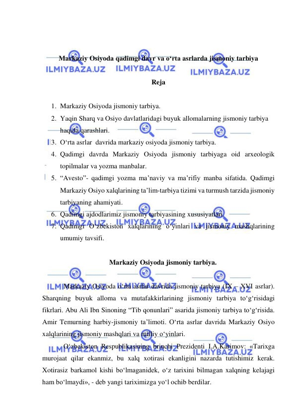  
 
 
 
Markaziy Osiyoda qadimgi davr va o‘rta asrlarda jismoniy tarbiya 
 
Reja 
 
1. Markaziy Osiyoda jismoniy tarbiya. 
2. Yaqin Sharq va Osiyo davlatlaridagi buyuk allomalarning jismoniy tarbiya 
haqida qarashlari. 
3. O‘rta asrlar  davrida markaziy osiyoda jismoniy tarbiya. 
4. Qadimgi davrda Markaziy Osiyoda jismoniy tarbiyaga oid arxeologik 
topilmalar va yozma manbalar.  
5. “Avesto”- qadimgi yozma ma’naviy va ma’rifiy manba sifatida. Qadimgi 
Markaziy Osiyo xalqlarining ta’lim-tarbiya tizimi va turmush tarzida jismoniy 
tarbiyaning ahamiyati.  
6. Qadimgi ajdodlarimiz jismoniy tarbiyasining xususiyatlari.  
7. Qadimgi O‘zbekiston xalqlarining o‘yinlari va jismoniy mashqlarining 
umumiy tavsifi. 
 
Markaziy Osiyoda jismoniy tarbiya. 
 
Markaziy Osiyoda o‘rta asrlar davrida jismoniy tarbiya (IX – XVI asrlar). 
Sharqning buyuk alloma va mutafakkirlarining jismoniy tarbiya to‘g‘risidagi 
fikrlari. Abu Ali Ibn Sinoning “Tib qonunlari” asarida jismoniy tarbiya to‘g‘risida. 
Amir Temurning harbiy-jismoniy ta’limoti. O‘rta asrlar davrida Markaziy Osiyo 
xalqlarining jismoniy mashqlari va milliy o‘yinlari. 
O‘zbekiston Respublikasining brinchi Prezidenti I.A.Karimov: «Tarixga 
murojaat qilar ekanmiz, bu xalq xotirasi ekanligini nazarda tutishimiz kerak. 
Xotirasiz barkamol kishi bo‘lmaganidek, o‘z tarixini bilmagan xalqning kelajagi 
ham bo‘lmaydi», - deb yangi tariximizga yo‘l ochib berdilar.  
