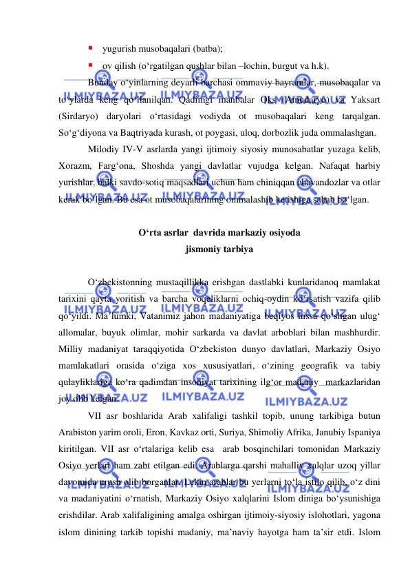  
 
 yugurish musobaqalari (batba); 
 ov qilish (o‘rgatilgan qushlar bilan –lochin, burgut va h.k). 
Bunday o‘yinlarning deyarli barchasi ommaviy bayramlar, musobaqalar va 
to‘ylarda keng qo‘llanilqan. Qadimgi manbalar Oks (Amudaryo) va Yaksart 
(Sirdaryo) daryolari o‘rtasidagi vodiyda ot musobaqalari keng tarqalgan. 
So‘g‘diyona va Baqtriyada kurash, ot poygasi, uloq, dorbozlik juda ommalashgan. 
Milodiy IV-V asrlarda yangi ijtimoiy siyosiy munosabatlar yuzaga kelib, 
Xorazm, Farg‘ona, Shoshda yangi davlatlar vujudga kelgan. Nafaqat harbiy 
yurishlar, balki savdo-sotiq maqsadlari uchun ham chiniqqan chavandozlar va otlar 
kerak bo‘lgan. Bu esa ot musobaqalarining ommalashib ketishiga sabab bo‘lgan. 
 
O‘rta asrlar  davrida markaziy osiyoda  
jismoniy tarbiya 
 
O‘zbekistonning mustaqillikka erishgan dastlabki kunlaridanoq mamlakat 
tarixini qayta yoritish va barcha voqeliklarni ochiq-oydin ko‘rsatish vazifa qilib 
qo‘yildi. Ma’lumki, Vatanimiz jahon madaniyatiga beqiyos hissa qo‘shgan ulug‘ 
allomalar, buyuk olimlar, mohir sarkarda va davlat arboblari bilan mashhurdir. 
Milliy madaniyat taraqqiyotida O‘zbekiston dunyo davlatlari, Markaziy Osiyo 
mamlakatlari orasida o‘ziga xos xususiyatlari, o‘zining geografik va tabiy 
qulayliklariga ko‘ra qadimdan insoniyat tarixining ilg‘or madaniy  markazlaridan 
joy olib kelgan.  
VII asr boshlarida Arab xalifaligi tashkil topib, unung tarkibiga butun 
Arabiston yarim oroli, Eron, Kavkaz orti, Suriya, Shimoliy Afrika, Janubiy Ispaniya 
kiritilgan. VII asr o‘rtalariga kelib esa  arab bosqinchilari tomonidan Markaziy 
Osiyo yerlari ham zabt etilgan edi. Arablarga qarshi mahalliy xalqlar uzoq yillar 
davomida urush olib borganlar. Lekin arablar bu yerlarni to‘la istilo qilib, o‘z dini 
va madaniyatini o‘rnatish, Markaziy Osiyo xalqlarini Islom diniga bo‘ysunishiga 
erishdilar. Arab xalifaligining amalga oshirgan ijtimoiy-siyosiy islohotlari, yagona 
islom dinining tarkib topishi madaniy, ma’naviy hayotga ham ta’sir etdi. Islom 
