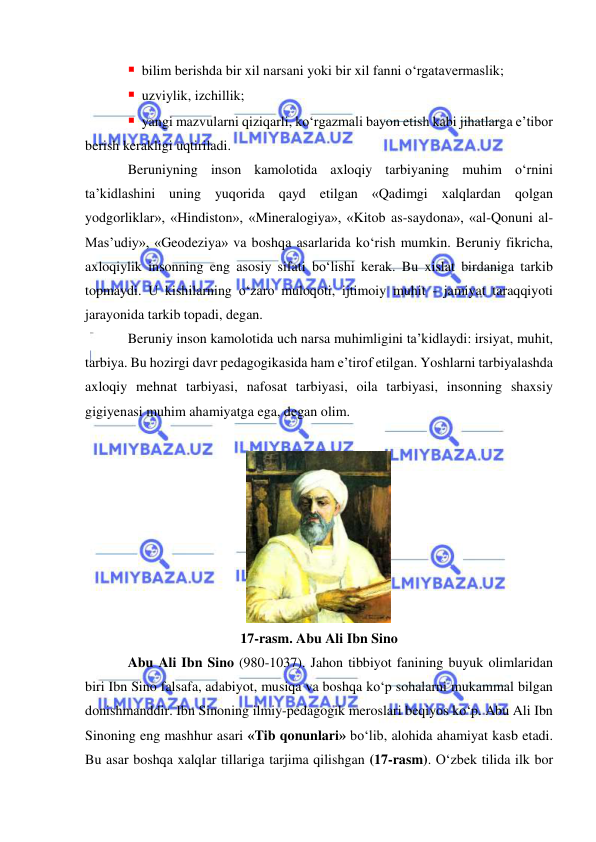  
 
 bilim berishda bir xil narsani yoki bir xil fanni o‘rgatavermaslik;  
 uzviylik, izchillik; 
 yangi mazvularni qiziqarli, ko‘rgazmali bayon etish kabi jihatlarga e’tibor 
berish kerakligi uqtiriladi. 
Beruniyning inson kamolotida axloqiy tarbiyaning muhim o‘rnini 
ta’kidlashini uning yuqorida qayd etilgan «Qadimgi xalqlardan qolgan 
yodgorliklar», «Hindiston», «Mineralogiya», «Kitob as-saydona», «al-Qonuni al-
Mas’udiy», «Geodeziya» va boshqa asarlarida ko‘rish mumkin. Beruniy fikricha, 
axloqiylik insonning eng asosiy sifati bo‘lishi kerak. Bu xislat birdaniga tarkib 
topmaydi. U kishilarning o‘zaro muloqoti, ijtimoiy muhit - jamiyat taraqqiyoti 
jarayonida tarkib topadi, degan.  
Beruniy inson kamolotida uch narsa muhimligini ta’kidlaydi: irsiyat, muhit, 
tarbiya. Bu hozirgi davr pedagogikasida ham e’tirof etilgan. Yoshlarni tarbiyalashda 
axloqiy mehnat tarbiyasi, nafosat tarbiyasi, oila tarbiyasi, insonning shaxsiy 
gigiyenasi muhim ahamiyatga ega, degan olim. 
 
 
17-rasm. Abu Ali Ibn Sino 
Abu Ali Ibn Sino (980-1037). Jahon tibbiyot fanining buyuk olimlaridan 
biri Ibn Sino falsafa, adabiyot, musiqa va boshqa ko‘p sohalarni mukammal bilgan 
donishmanddir. Ibn Sinoning ilmiy-pedagogik meroslari beqiyos ko‘p. Abu Ali Ibn 
Sinoning eng mashhur asari «Tib qonunlari» bo‘lib, alohida ahamiyat kasb etadi. 
Bu asar boshqa xalqlar tillariga tarjima qilishgan (17-rasm). O‘zbek tilida ilk bor 
