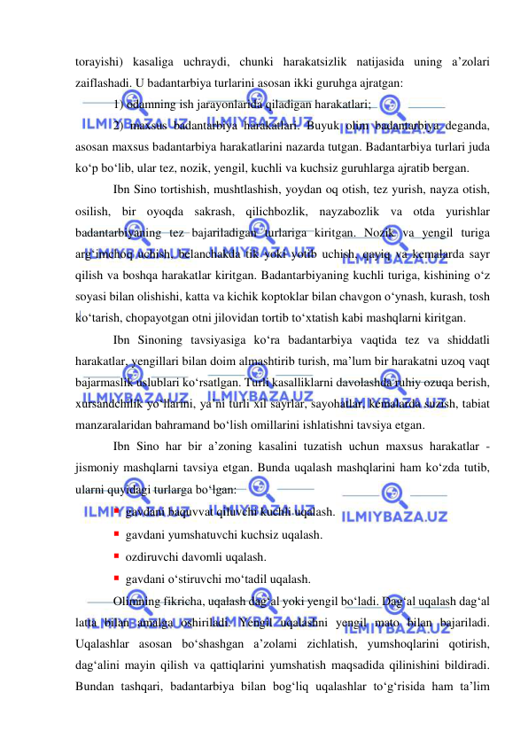  
 
torayishi) kasaliga uchraydi, chunki harakatsizlik natijasida uning a’zolari 
zaiflashadi. U badantarbiya turlarini asosan ikki guruhga ajratgan:  
1) odamning ish jarayonlarida qiladigan harakatlari;  
2) maxsus badantarbiya harakatlari. Buyuk olim badantarbiya deganda, 
asosan maxsus badantarbiya harakatlarini nazarda tutgan. Badantarbiya turlari juda 
ko‘p bo‘lib, ular tez, nozik, yengil, kuchli va kuchsiz guruhlarga ajratib bergan.  
Ibn Sino tortishish, mushtlashish, yoydan oq otish, tez yurish, nayza otish, 
osilish, bir oyoqda sakrash, qilichbozlik, nayzabozlik va otda yurishlar 
badantarbiyaning tez bajariladigan turlariga kiritgan. Nozik va yengil turiga 
arg‘imchoq uchish, belanchakda tik yoki yotib uchish, qayiq va kemalarda sayr 
qilish va boshqa harakatlar kiritgan. Badantarbiyaning kuchli turiga, kishining o‘z 
soyasi bilan olishishi, katta va kichik koptoklar bilan chavgon o‘ynash, kurash, tosh 
ko‘tarish, chopayotgan otni jilovidan tortib to‘xtatish kabi mashqlarni kiritgan. 
Ibn Sinoning tavsiyasiga ko‘ra badantarbiya vaqtida tez va shiddatli 
harakatlar, yengillari bilan doim almashtirib turish, ma’lum bir harakatni uzoq vaqt 
bajarmaslik uslublari ko‘rsatlgan. Turli kasalliklarni davolashda ruhiy ozuqa berish, 
xursandchilik yo‘llarini, ya’ni turli xil sayrlar, sayohatlar, kemalarda suzish, tabiat 
manzaralaridan bahramand bo‘lish omillarini ishlatishni tavsiya etgan. 
Ibn Sino har bir a’zoning kasalini tuzatish uchun maxsus harakatlar - 
jismoniy mashqlarni tavsiya etgan. Bunda uqalash mashqlarini ham ko‘zda tutib, 
ularni quyidagi turlarga bo‘lgan: 
 gavdani baquvvat qiluvchi kuchli uqalash. 
 gavdani yumshatuvchi kuchsiz uqalash. 
 ozdiruvchi davomli uqalash. 
 gavdani o‘stiruvchi mo‘tadil uqalash. 
Olimning fikricha, uqalash dag‘al yoki yengil bo‘ladi. Dag‘al uqalash dag‘al 
latta bilan amalga oshiriladi. Yengil uqalashni yengil mato bilan bajariladi. 
Uqalashlar asosan bo‘shashgan a’zolami zichlatish, yumshoqlarini qotirish, 
dag‘alini mayin qilish va qattiqlarini yumshatish maqsadida qilinishini bildiradi. 
Bundan tashqari, badantarbiya bilan bog‘liq uqalashlar to‘g‘risida ham ta’lim 
