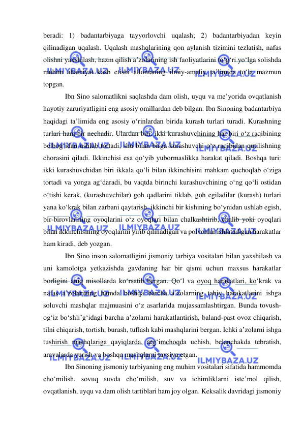  
 
beradi: 1) badantarbiyaga tayyorlovchi uqalash; 2) badantarbiyadan keyin 
qilinadigan uqalash. Uqalash mashqlarining qon aylanish tizimini tezlatish, nafas 
olishni yaxshilash, hazm qilish a’zolarining ish faoliyatlarini to‘g‘ri yo‘lga solishda 
muhim ahamiyat kasb etishi allomaning ilmiy-amaliy ta’limida to‘la mazmun 
topgan.  
Ibn Sino salomatlikni saqlashda dam olish, uyqu va me’yorida ovqatlanish 
hayotiy zaruriyatligini eng asosiy omillardan deb bilgan. Ibn Sinoning badantarbiya 
haqidagi ta’limida eng asosiy o‘rinlardan birida kurash turlari turadi. Kurashning 
turlari ham bir nechadir. Ulardan biri: ikki kurashuvchining har biri o‘z raqibining 
belbog‘idan ushlab tortadi, shu bilan birga kurashuvchi o‘z raqibidan qutilishning 
chorasini qiladi. Ikkinchisi esa qo‘yib yubormaslikka harakat qiladi. Boshqa turi: 
ikki kurashuvchidan biri ikkala qo‘li bilan ikkinchisini mahkam quchoqlab o‘ziga 
tortadi va yonga ag‘daradi, bu vaqtda birinchi kurashuvchining o‘ng qo‘li ostidan 
o‘tishi kerak, (kurashuvchilar) goh qadlarini tiklab, goh egiladilar (kurash) turlari 
yana ko‘krak bilan zarbani qaytarish, ikkinchi bir kishining bo‘ynidan ushlab egish, 
bir-birovlarining oyoqlarini o‘z oyoqlari bilan chalkashtirib, chalib yoki oyoqlari 
bilan ikkinchisining oyoqlarini yirib qilinadigan va polvonlar ishlatadigan harakatlar 
ham kiradi, deb yozgan. 
Ibn Sino inson salomatligini jismoniy tarbiya vositalari bilan yaxshilash va 
uni kamolotga yetkazishda gavdaning har bir qismi uchun maxsus harakatlar 
borligini aniq misollarda ko‘rsatib bergan. Qo‘l va oyoq harakatlari, ko‘krak va 
nafas a’zolarining hamda boshqa barcha a’zolarning tabiy harakatlarini ishga 
soluvchi mashqlar majmuasini o‘z asarlarida mujassamlashtirgan. Bunda tovush-
og‘iz bo‘shli’g‘idagi barcha a’zolarni harakatlantirish, baland-past ovoz chiqarish, 
tilni chiqarish, tortish, burash, tuflash kabi mashqlarini bergan. Ichki a’zolarni ishga 
tushirish mashqlariga qayiqlarda, arg‘imchoqda uchish, belanchakda tebratish, 
aravalarda yurish va boshqa mashqlarni tavsiya etgan. 
Ibn Sinoning jismoniy tarbiyaning eng muhim vositalari sifatida hammomda 
cho‘milish, sovuq suvda cho‘milish, suv va ichimliklarni iste’mol qilish, 
ovqatlanish, uyqu va dam olish tartiblari ham joy olgan. Keksalik davridagi jismoniy 
