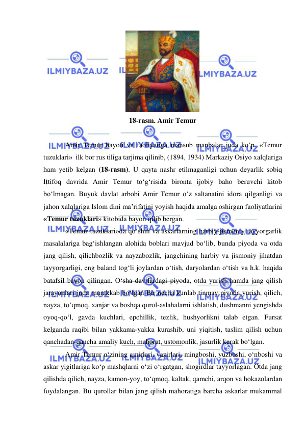  
 
 
18-rasm. Amir Temur 
 
Amir Temur hayoti va faoliyatiga mansub manbalar juda ko‘p. «Temur 
tuzuklari»  ilk bor rus tiliga tarjima qilinib, (1894, 1934) Markaziy Osiyo xalqlariga 
ham yetib kelgan (18-rasm). U qayta nashr etilmaganligi uchun deyarlik sobiq 
Ittifoq davrida Amir Temur to‘g‘risida bironta ijobiy baho beruvchi kitob 
bo‘lmagan. Buyuk davlat arbobi Amir Temur o‘z saltanatini idora qilganligi va 
jahon xalqlariga Islom dini ma’rifatini yoyish haqida amalga oshirgan faoliyatlarini 
«Temur tuzuklari» kitobida bayon qilib bergan.  
«Temur tuzuklari»da qo‘shin va askarlarning harbiy-jismoniy tayyorgarlik 
masalalariga bag‘ishlangan alohida boblari mavjud bo‘lib, bunda piyoda va otda 
jang qilish, qilichbozlik va nayzabozlik, jangchining harbiy va jismoniy jihatdan 
tayyorgarligi, eng baland tog‘li joylardan o‘tish, daryolardan o‘tish va h.k. haqida 
batafsil bayon qilingan. O‘sha davrlardagi piyoda, otda yurish hamda jang qilish 
jarayonlari juda murakkab bo‘lgan Bir necha kunlab tinmay piyoda yurish, qilich, 
nayza, to‘qmoq, xanjar va boshqa qurol-aslahalarni ishlatish, dushmanni yengishda 
oyoq-qo‘l, gavda kuchlari, epchillik, tezlik, hushyorlikni talab etgan. Fursat 
kelganda raqibi bilan yakkama-yakka kurashib, uni yiqitish, taslim qilish uchun 
qanchadan-qancha amaliy kuch, mahorat, ustomonlik, jasurlik kerak bo‘lgan.  
Amir Temur o‘zining amirlari, vazirlari, mingboshi, yuzboshi, o‘nboshi va 
askar yigitlariga ko‘p mashqlarni o‘zi o‘rgatgan, shogirdlar tayyorlagan. Otda jang 
qilishda qilich, nayza, kamon-yoy, to‘qmoq, kaltak, qamchi, arqon va hokazolardan 
foydalangan. Bu qurollar bilan jang qilish mahoratiga barcha askarlar mukammal 
