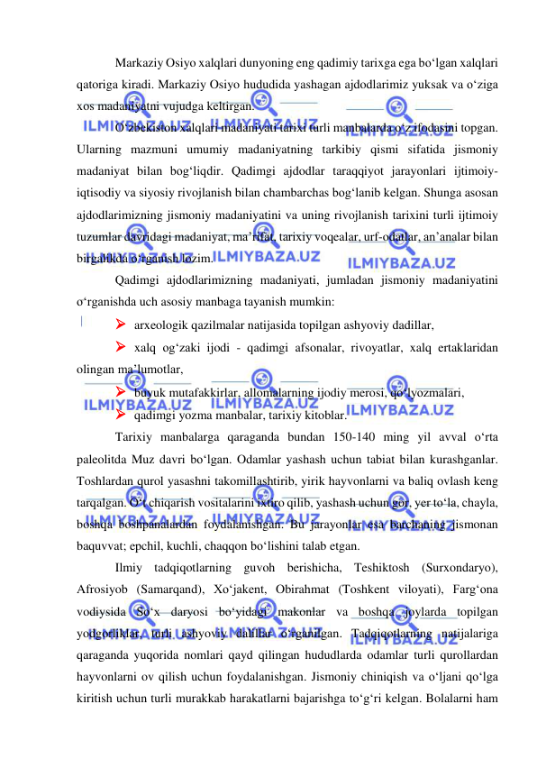  
 
Markaziy Osiyo xalqlari dunyoning eng qadimiy tarixga ega bo‘lgan xalqlari 
qatoriga kiradi. Markaziy Osiyo hududida yashagan ajdodlarimiz yuksak va o‘ziga 
xos madaniyatni vujudga keltirgan. 
O‘zbekiston xalqlari madaniyati tarixi turli manbalarda o‘z ifodasini topgan. 
Ularning mazmuni umumiy madaniyatning tarkibiy qismi sifatida jismoniy 
madaniyat bilan bog‘liqdir. Qadimgi ajdodlar taraqqiyot jarayonlari ijtimoiy-
iqtisodiy va siyosiy rivojlanish bilan chambarchas bog‘lanib kelgan. Shunga asosan 
ajdodlarimizning jismoniy madaniyatini va uning rivojlanish tarixini turli ijtimoiy 
tuzumlar davridagi madaniyat, ma’rifat, tarixiy voqealar, urf-odatlar, an’analar bilan 
birgalikda o‘rganish lozim.  
Qadimgi ajdodlarimizning madaniyati, jumladan jismoniy madaniyatini 
o‘rganishda uch asosiy manbaga tayanish mumkin:  
 arxeologik qazilmalar natijasida topilgan ashyoviy dadillar, 
 xalq og‘zaki ijodi - qadimgi afsonalar, rivoyatlar, xalq ertaklaridan 
olingan ma’lumotlar, 
 buyuk mutafakkirlar, allomalarning ijodiy merosi, qo‘lyozmalari, 
 qadimgi yozma manbalar, tarixiy kitoblar. 
Tarixiy manbalarga qaraganda bundan 150-140 ming yil avval o‘rta 
paleolitda Muz davri bo‘lgan. Odamlar yashash uchun tabiat bilan kurashganlar. 
Toshlardan qurol yasashni takomillashtirib, yirik hayvonlarni va baliq ovlash keng 
tarqalgan. O‘t chiqarish vositalarini ixtiro qilib, yashash uchun gor, yer to‘la, chayla, 
boshqa boshpanalardan foydalanishgan. Bu jarayonlar esa barchaning jismonan 
baquvvat; epchil, kuchli, chaqqon bo‘lishini talab etgan.   
Ilmiy tadqiqotlarning guvoh berishicha, Teshiktosh (Surxondaryo), 
Afrosiyob (Samarqand), Xo‘jakent, Obirahmat (Toshkent viloyati), Farg‘ona 
vodiysida So‘x daryosi bo‘yidagi makonlar va boshqa joylarda topilgan 
yodgorliklar, turli ashyoviy dalillar o‘rganilgan. Tadqiqotlarning natijalariga 
qaraganda yuqorida nomlari qayd qilingan hududlarda odamlar turli qurollardan 
hayvonlarni ov qilish uchun foydalanishgan. Jismoniy chiniqish va o‘ljani qo‘lga 
kiritish uchun turli murakkab harakatlarni bajarishga to‘g‘ri kelgan. Bolalarni ham 
