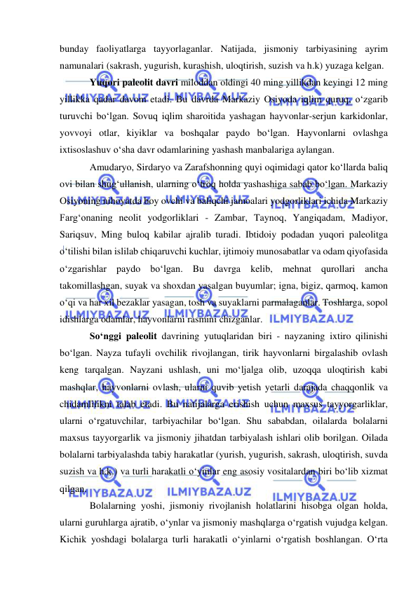  
 
bunday faoliyatlarga tayyorlaganlar. Natijada, jismoniy tarbiyasining ayrim 
namunalari (sakrash, yugurish, kurashish, uloqtirish, suzish va h.k) yuzaga kelgan.      
Yuqori paleolit davri miloddan oldingi 40 ming yillikdan keyingi 12 ming 
yillikka qadar davom etadi. Bu davrda Markaziy Osiyoda iqlim quruq, o‘zgarib 
turuvchi bo‘lgan. Sovuq iqlim sharoitida yashagan hayvonlar-serjun karkidonlar, 
yovvoyi otlar, kiyiklar va boshqalar paydo bo‘lgan. Hayvonlarni ovlashga 
ixtisoslashuv o‘sha davr odamlarining yashash manbalariga aylangan.  
Amudaryo, Sirdaryo va Zarafshonning quyi oqimidagi qator ko‘llarda baliq 
ovi bilan shug‘ullanish, ularning o‘troq holda yashashiga sabab bo‘lgan. Markaziy 
Osiyoning nihoyatda boy ovchi va baliqchi jamoalari yodgorliklari ichida Markaziy 
Farg‘onaning neolit yodgorliklari - Zambar, Taynoq, Yangiqadam, Madiyor, 
Sariqsuv, Ming buloq kabilar ajralib turadi. Ibtidoiy podadan yuqori paleolitga 
o‘tilishi bilan islilab chiqaruvchi kuchlar, ijtimoiy munosabatlar va odam qiyofasida 
o‘zgarishlar paydo bo‘lgan. Bu davrga kelib, mehnat qurollari ancha 
takomillashgan, suyak va shoxdan yasalgan buyumlar; igna, bigiz, qarmoq, kamon 
o‘qi va har xil bezaklar yasagan, tosh va suyaklarni parmalaganlar. Toshlarga, sopol 
idishlarga odamlar, hayvonlarni rasmini chizganlar. 
So‘nggi paleolit davrining yutuqlaridan biri - nayzaning ixtiro qilinishi 
bo‘lgan. Nayza tufayli ovchilik rivojlangan, tirik hayvonlarni birgalashib ovlash 
keng tarqalgan. Nayzani ushlash, uni mo‘ljalga olib, uzoqqa uloqtirish kabi 
mashqlar, hayvonlarni ovlash, ularni quvib yetish yetarli darajada chaqqonlik va 
chidamlilikni talab etadi. Bu natijalarga erishish uchun maxsus tayyorgarliklar, 
ularni o‘rgatuvchilar, tarbiyachilar bo‘lgan. Shu sababdan, oilalarda bolalarni 
maxsus tayyorgarlik va jismoniy jihatdan tarbiyalash ishlari olib borilgan. Oilada 
bolalarni tarbiyalashda tabiy harakatlar (yurish, yugurish, sakrash, uloqtirish, suvda 
suzish va h.k.) va turli harakatli o‘yinlar eng asosiy vositalardan biri bo‘lib xizmat 
qilgan.  
Bolalarning yoshi, jismoniy rivojlanish holatlarini hisobga olgan holda, 
ularni guruhlarga ajratib, o‘ynlar va jismoniy mashqlarga o‘rgatish vujudga kelgan. 
Kichik yoshdagi bolalarga turli harakatli o‘yinlarni o‘rgatish boshlangan. O‘rta 
