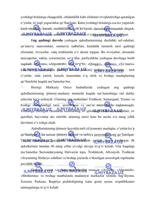  
 
yoshdagi bolalarga chaqqonlik, chidamlilik kabi sifatlarni rivojlantirishga qaratilgan 
o‘yinlar, to‘siqli yugurishlar qo‘llanilgan. Katta yoshdagi bolalarga esa tez yugurish, 
kuch sinashish, kurash, mushtlashish, tosh ko‘tarish, daraxtlarga tirmashib chiqish, 
suvda tez suzish, nayza sanchish kabi murakkab o‘yinlar, mashqlar o‘rgatilgan.  
Eng qadimgi davrda yashagan ajdodlarimizning dastlabki urf-odatlari, 
an’anaviy marosimlari, ommaviy tadbirlari, kundalik turmush tarzi qadimgi 
afsonalar, rivoyatlar, xalq ertaklarida o‘z aksini topgan. Bu rivoyatlar, afsonalar 
massagetlar, saklar, xorazmiylar, so‘g‘dlar, parfiyaliklar yashagan davrlarga borib 
taqaladi. «Avesto», «Alpomish», «Go‘ro‘g‘li», «Qirqqiz», «Manas», «To‘maris» 
kabi tarixiy manbalarda qadimgi davrda jismoniy tarbiya vositalarining - turli 
o‘yinlar, otda yurish, kurash, kamondan o‘q otish va boshqa mashqlarning 
qo‘llanilishi haqida ma’lumotlar bor.  
Hozirgi 
Markaziy 
Osiyo 
hududlarida 
yashagan 
eng 
qadimgi 
ajdodlarimizning ijtimoiy-madaniy turmushi haqida ma’lumotlarga oid daliliy 
ashyolar ko‘p uchraydi. Ularning eng muhimlari Toshkent, Samarqand, Termiz va 
boshqa shaharlardagi tarix, arxeologiya va san’at muzeylarida saqlanmoqda. 
Toshlarga chizilgan rasmlarda kishilarning ov qilishdagi shakl va harakatlari, ov 
qurollari, hayvonlar aks ettirilib, ularning tarixi ham bir necha o‘n ming yillik 
davrlarni o‘z ichiga oladi.  
Ajdodlarimizning ijtimoiy hayotida turli xil jismoniy mashqlar, o‘yinlar ko‘p 
qo‘llanilgan. Ular asosan ijtimoiy mehnat va tarbiya jarayonida keng qo‘llanilgan. 
Tarixiy manbalarga qaraganda mamlakatimizda yashab, hayot kechirgan ilk 
ajdodlarimiz bundan 40 ming yillar avvalgi davrga to‘g‘ri keladi. Ular haqidagi 
ma’lumotlar Surxondaryoning Dalvarzin tepa, Teshiktosh, Afrosiyob, Toshkent 
viloyatining Sirdaryo sohillari va boshqa joylarda o‘tkazilgan arxeologik topilmalar 
guvohlik beradi. 
Qadimgi yunon va sharq manbalarida, xususan «Avesto», «Alpomish», 
«Shohnoma» va boshqa manbalarda madaniyat markazlar sifatida Sug‘diyona, 
Xorazm, Parkana, Baqtriya podsholigining katta qismi aynan, respublikamiz 
mintaqalariga to‘g‘ri keladi.     
