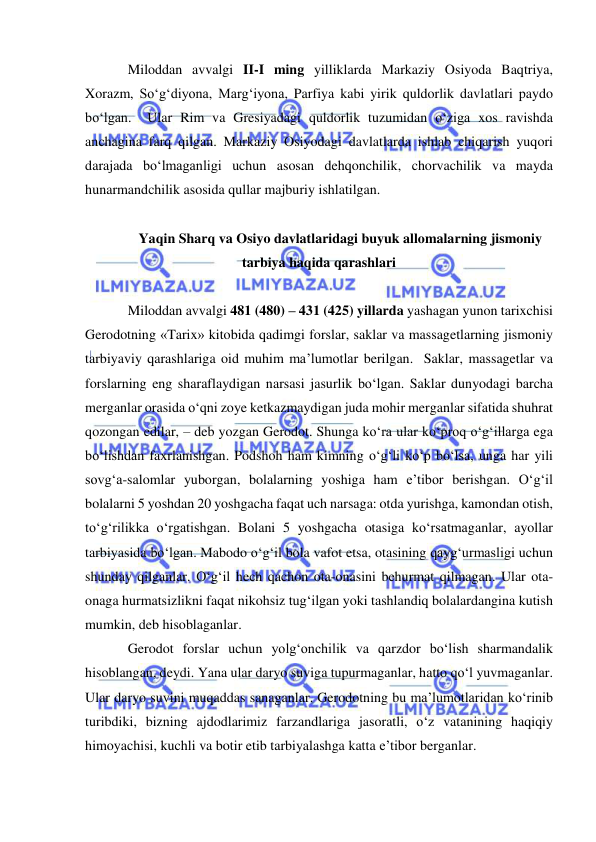  
 
Miloddan avvalgi II-I ming yilliklarda Markaziy Osiyoda Baqtriya, 
Xorazm, So‘g‘diyona, Marg‘iyona, Parfiya kabi yirik quldorlik davlatlari paydo 
bo‘lgan.  Ular Rim va Gresiyadagi quldorlik tuzumidan o‘ziga xos ravishda 
anchagina farq qilgan. Markaziy Osiyodagi davlatlarda ishlab chiqarish yuqori 
darajada bo‘lmaganligi uchun asosan dehqonchilik, chorvachilik va mayda 
hunarmandchilik asosida qullar majburiy ishlatilgan. 
 
Yaqin Sharq va Osiyo davlatlaridagi buyuk allomalarning jismoniy 
tarbiya haqida qarashlari  
 
Miloddan avvalgi 481 (480) – 431 (425) yillarda yashagan yunon tarixchisi 
Gerodotning «Tarix» kitobida qadimgi forslar, saklar va massagetlarning jismoniy 
tarbiyaviy qarashlariga oid muhim ma’lumotlar berilgan.  Saklar, massagetlar va 
forslarning eng sharaflaydigan narsasi jasurlik bo‘lgan. Saklar dunyodagi barcha 
merganlar orasida o‘qni zoye ketkazmaydigan juda mohir merganlar sifatida shuhrat 
qozongan edilar, – deb yozgan Gerodot. Shunga ko‘ra ular ko‘proq o‘g‘illarga ega 
bo‘lishdan faxrlanishgan. Podshoh ham kimning o‘g‘li ko‘p bo‘lsa, unga har yili 
sovg‘a-salomlar yuborgan, bolalarning yoshiga ham e’tibor berishgan. O‘g‘il 
bolalarni 5 yoshdan 20 yoshgacha faqat uch narsaga: otda yurishga, kamondan otish, 
to‘g‘rilikka o‘rgatishgan. Bolani 5 yoshgacha otasiga ko‘rsatmaganlar, ayollar 
tarbiyasida bo‘lgan. Mabodo o‘g‘il bola vafot etsa, otasining qayg‘urmasligi uchun 
shunday qilganlar. O‘g‘il hech qachon ota-onasini behurmat qilmagan. Ular ota-
onaga hurmatsizlikni faqat nikohsiz tug‘ilgan yoki tashlandiq bolalardangina kutish 
mumkin, deb hisoblaganlar.  
Gerodot forslar uchun yolg‘onchilik va qarzdor bo‘lish sharmandalik 
hisoblangan, deydi. Yana ular daryo suviga tupurmaganlar, hatto qo‘l yuvmaganlar. 
Ular daryo suvini muqaddas sanaganlar. Gerodotning bu ma’lumotlaridan ko‘rinib 
turibdiki, bizning ajdodlarimiz farzandlariga jasoratli, o‘z vatanining haqiqiy 
himoyachisi, kuchli va botir etib tarbiyalashga katta e’tibor berganlar.  
