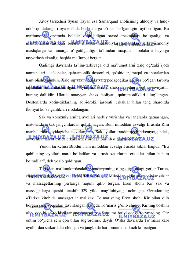  
 
Xitoy tarixchisi Syuan Tzyan esa Samarqand aholisining ahloqiy va hulq-
odob qoidalariga rioya etishda boshqalarga o‘rnak bo‘lganligini aytib o‘tgan. Bu 
ma’lumotlar qadimda bolalar o‘qitiladigan savod maktablari bo‘lganligi va 
maktablardan tashqari bolalar maxsus murabbiylar tomonidan harbiy-jismoniy 
mashqlarga va hunarga o‘rgatilganligi, ta’limdan maqsad – bolalarni hayotga 
tayyorlash ekanligi haqida ma’lumot bergan.   
Qadimgi davrlarda ta’lim-tarbiyaga oid ma’lumotlarni xalq og‘zaki ijodi 
namunalari – afsonalar, qahramonlik dostonlari, qo‘shiqlar, maqol va iboralardan 
ham olish mumkin. Xalq og‘zaki ijodida xalq pedagogikasiga xos bo‘lgan tarbiya 
tajribalari umumlashtirilgan. Ayniqsa, tarixiy shaxslar bilan bog‘liq rivoyatlar 
buning dalilidir. Ularda muayyan shaxs faoliyati, qahramonliklari ulug‘langan. 
Dostonlarda xotin-qizlarning aql-idroki, jasorati, erkaklar bilan teng sharoitda 
faoliyat ko‘satganliklari ifodalangan.  
Sak va xorazmiylarning ayollari harbiy yurishlar va janglarda qatnashgan, 
matonatda erkak jangchilardan qolishmagan. Buni miloddan avvalgi II asrda Rim 
manbalarida quyidagicha tasvirlangan: “Sak ayollari, xuddi qochib ketayotgandek, 
ayyorlik bilan ot ustida erkaklardek orqaga burilib o‘q uzar edilar”.  
Yunon tarixchisi Diodor ham miloddan avvalgi I asrda saklar haqida: “Bu 
qabilaning ayollari mard bo‘ladilar va urush xatarlarini erkaklar bilan baham 
ko‘radilar”, deb yozib qoldirgan. 
Tarixdan ma’lumki, dastlab Amudaryoning o‘ng qirg‘oidagi yerlar Turon, 
chap qirg‘oidagi yerlar esa Eron, deb yuritilgan. Miloddan oldin ahamoniylar saklar 
va massagetlarning yerlariga hujum qilib turgan. Eron shohi Kir sak va 
massagetlarga qarshi urushib 529 yilda mag‘lubiyatga uchragan. Gerodotning 
«Tarix» kitobida massagetlar malikasi To‘marisning Eron shohi Kir bilan olib 
borgan jang voqealari tasvirlangan. Jangda To‘maris g‘olib chiqib, Kirning boshini 
olib, qon bilan to‘ldirilgan meshga solib: «Sen umr bo‘yi qonga to‘ymading. O‘z 
ontim bo‘yicha seni qon bilan sug‘ordim», deydi. O‘sha davrlarda To‘maris kabi 
ayollardan sarkardalar chiqqan va janglarda har tomonlama kuch ko‘rsatgan.  
