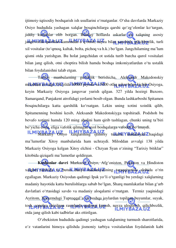  
 
ijtimoiy-iqtisodiy boshqarish ish usullarini o‘rnatganlar. O‘sha davrlarda Markaziy 
Osiyo hududida yashagan xalqlar bosqinchilarga qarshi qo‘zg‘olonlar ko‘targan, 
jiddiy kurashlar olib borgan. Bunday hollarda askarlar va xalqning asosiy 
jangovorlik qurollari kamondan o‘q otish, nayza bilan sanchish, qilichbozlik, turli 
xil vositalar (to‘qmoq, kaltak, bolta, pichoq va h.k.) bo‘lgan. Jangchilarning ma’lum 
qismi otda yurishgan. Bu holat jangchidan ot ustida turib barcha qurol vositalari 
bilan jang qilish, otni choptira bilish hamda boshqa imkoniyatlardan o‘ta ustalik 
bilan foydalanishni talab etgan.  
Tarixiy manbalarning guvohlik berishicha, Aleksandr Makedonskiy 
miloddan avvalgi 334 yilda 30000 piyoda va 5000 otliq askar bilan kichik Osiyoga, 
keyin Markaziy Osiyoga jangovar yurish qilgan. 327 yilda hozirgi Buxoro, 
Samarqand, Panjakent atrofidagi yerlarni bosib olgan. Bunda lashkarboshi Spitamen 
bosqinchilarga katta qarshilik ko‘rsatgan. Lekin uning xotini xoinlik qilib, 
Spitamenning boshini kesib, Aleksandr Makedonskiyga topshiradi. Podshoh bu 
bevafo xotinni hamda 120 ming aholini ham qirib tashlagan, chunki uning ta’biri 
bo‘yicha eriga, eliga vafolik qilmagan ayol boshqalarga vafodor bo‘lmaydi. 
Markaziy Osiyo xalqlarining ijtimoiy tuzumi, madaniyati haqidagi 
ma’lumotlar Xitoy manbalarida ham uchraydi. Miloddan avvalgi 138 yilda 
Markaziy Osiyoga kelgan Xitoy elchisi - Chzyan Syan o‘zining “Tarixiy bitiklar” 
kitobida qiziqarli ma’lumotlar qoldirgan.  
Kushonlar davri Markaziy Osiyo, Afg‘oniston, Pokiston va Hindiston 
xalqlari tarixida va butun dunyo madaniyatining taraqqiyotida alohida o‘rin 
egallagan. Markaziy Osiyodan qadimgi Ipak yo‘li o‘tganligi bu yerdagi xalqlarning 
madaniy hayotida katta burulishlarga sabab bo‘lgan, Sharq mamlakatlar bilan g‘arb 
davlatlari o‘rtasidagi savdo va madaniy aloqalarni o‘rnatgan.  Termiz yaqinidagi 
Ayritom, Xorazmdagi Tuproqqal’a va boshqa joylardan topilgan buyumlar, suyak, 
tosh, sopolga chizilgan rasmlarda qadimgi kurash, nayza uloqtirish, qilichbozlik, 
otda jang qilish kabi tadbirlar aks ettirilgan. 
O‘zbekiston hududida qadimgi yashagan xalqlarning turmush sharoitlarida, 
o‘z vatanlarini himoya qilishda jismoniy tarbiya vositalaridan foydalanish kabi 
