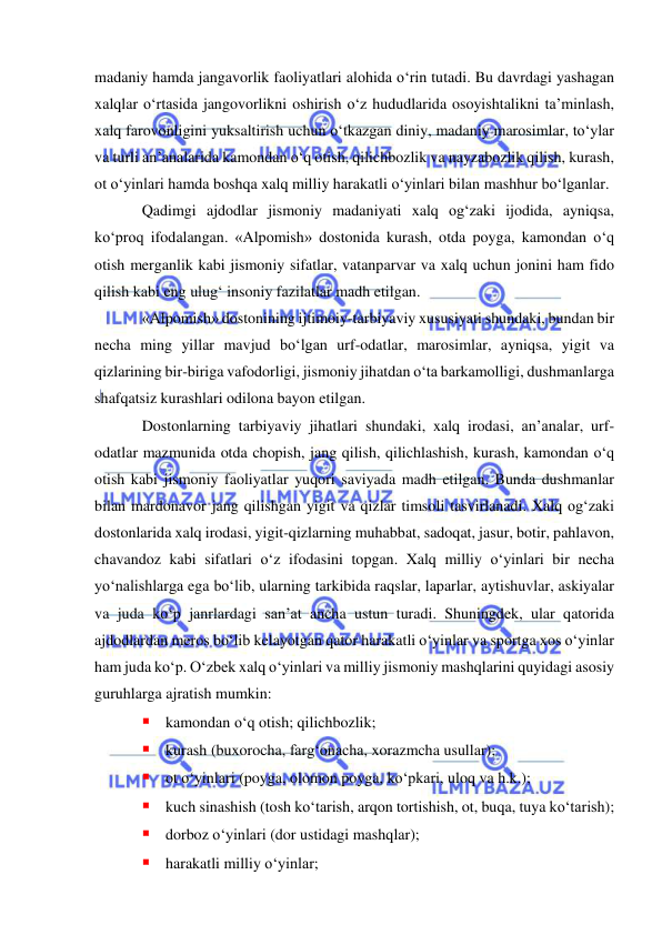  
 
madaniy hamda jangavorlik faoliyatlari alohida o‘rin tutadi. Bu davrdagi yashagan 
xalqlar o‘rtasida jangovorlikni oshirish o‘z hududlarida osoyishtalikni ta’minlash, 
xalq farovonligini yuksaltirish uchun o‘tkazgan diniy, madaniy marosimlar, to‘ylar 
va turli an’analarida kamondan o‘q otish, qilichbozlik va nayzabozlik qilish, kurash, 
ot o‘yinlari hamda boshqa xalq milliy harakatli o‘yinlari bilan mashhur bo‘lganlar. 
Qadimgi ajdodlar jismoniy madaniyati xalq og‘zaki ijodida, ayniqsa, 
ko‘proq ifodalangan. «Alpomish» dostonida kurash, otda poyga, kamondan o‘q 
otish merganlik kabi jismoniy sifatlar, vatanparvar va xalq uchun jonini ham fido 
qilish kabi eng ulug‘ insoniy fazilatlar madh etilgan.  
«Alpomish» dostonining ijtimoiy-tarbiyaviy xususiyati shundaki, bundan bir 
necha ming yillar mavjud bo‘lgan urf-odatlar, marosimlar, ayniqsa, yigit va 
qizlarining bir-biriga vafodorligi, jismoniy jihatdan o‘ta barkamolligi, dushmanlarga 
shafqatsiz kurashlari odilona bayon etilgan. 
Dostonlarning tarbiyaviy jihatlari shundaki, xalq irodasi, an’analar, urf-
odatlar mazmunida otda chopish, jang qilish, qilichlashish, kurash, kamondan o‘q 
otish kabi jismoniy faoliyatlar yuqori saviyada madh etilgan. Bunda dushmanlar 
bilan mardonavor jang qilishgan yigit va qizlar timsoli tasvirlanadi. Xalq og‘zaki 
dostonlarida xalq irodasi, yigit-qizlarning muhabbat, sadoqat, jasur, botir, pahlavon, 
chavandoz kabi sifatlari o‘z ifodasini topgan. Xalq milliy o‘yinlari bir necha 
yo‘nalishlarga ega bo‘lib, ularning tarkibida raqslar, laparlar, aytishuvlar, askiyalar 
va juda ko‘p janrlardagi san’at ancha ustun turadi. Shuningdek, ular qatorida 
ajdodlardan meros bo‘lib kelayotgan qator harakatli o‘yinlar va sportga xos o‘yinlar 
ham juda ko‘p. O‘zbek xalq o‘yinlari va milliy jismoniy mashqlarini quyidagi asosiy 
guruhlarga ajratish mumkin: 
 kamondan o‘q otish; qilichbozlik; 
 kurash (buxorocha, farg‘onacha, xorazmcha usullar); 
 ot o‘yinlari (poyga, olomon poyga, ko‘pkari, uloq va h.k.); 
 kuch sinashish (tosh ko‘tarish, arqon tortishish, ot, buqa, tuya ko‘tarish); 
 dorboz o‘yinlari (dor ustidagi mashqlar);   
 harakatli milliy o‘yinlar; 
