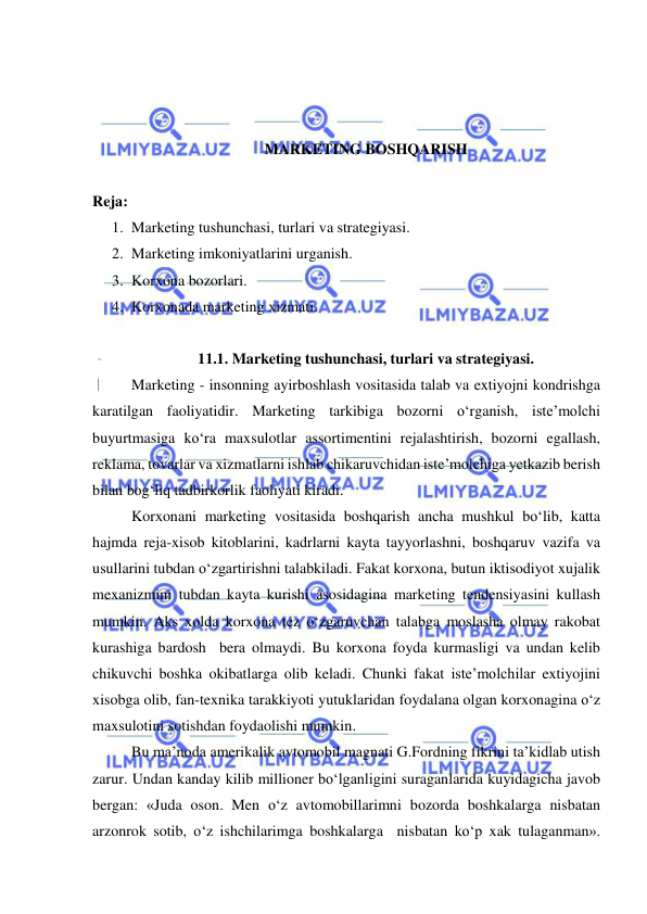  
 
 
 
 
MARKETING BOSHQARISH 
 
Reja: 
1. Marketing tushunchasi, turlari va strategiyasi. 
2. Marketing imkoniyatlarini urganish. 
3. Korxona bozorlari. 
4. Korxonada marketing xizmati. 
 
11.1. Marketing tushunchasi, turlari va strategiyasi. 
Marketing - insonning ayirboshlash vositasida talab va extiyojni kondrishga 
karatilgan faoliyatidir. Marketing tarkibiga bozorni o‘rganish, iste’molchi 
buyurtmasiga ko‘ra maxsulotlar assortimentini rejalashtirish, bozorni egallash, 
reklama, tovarlar va xizmatlarni ishlab chikaruvchidan iste’molchiga yetkazib berish 
bilan bog‘liq tadbirkorlik faoliyati kiradi.  
Korxonani marketing vositasida boshqarish ancha mushkul bo‘lib, katta 
hajmda reja-xisob kitoblarini, kadrlarni kayta tayyorlashni, boshqaruv vazifa va 
usullarini tubdan o‘zgartirishni talabkiladi. Fakat korxona, butun iktisodiyot xujalik 
mexanizmini tubdan kayta kurishi asosidagina marketing tendensiyasini kullash 
mumkin. Aks xolda korxona tez o‘zgaruvchan talabga moslasha olmay rakobat 
kurashiga bardosh  bera olmaydi. Bu korxona foyda kurmasligi va undan kelib 
chikuvchi boshka okibatlarga olib keladi. Chunki fakat iste’molchilar extiyojini 
xisobga olib, fan-texnika tarakkiyoti yutuklaridan foydalana olgan korxonagina o‘z 
maxsulotini sotishdan foydaolishi mumkin. 
Bu ma’noda amerikalik avtomobil magnati G.Fordning fikrini ta’kidlab utish 
zarur. Undan kanday kilib millioner bo‘lganligini suraganlarida kuyidagicha javob 
bergan: «Juda oson. Men o‘z avtomobillarimni bozorda boshkalarga nisbatan 
arzonrok sotib, o‘z ishchilarimga boshkalarga  nisbatan ko‘p xak tulaganman». 
