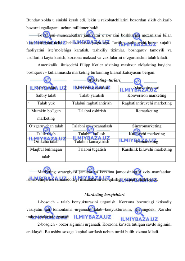  
 
Bunday xolda u sinishi kerak edi, lekin u rakobatchilarini bozordan sikib chikarib 
bozorni egallagani  uchun millioner buldi. 
Tovar pul munosabatlari jamiyatni o‘z-o‘zini boshkarish mexanizmi bilan 
kurollantirgani uchun bebaxo xususiyatga ega. Tartibga solinuvchi bozor xujalik 
faoliyatini iste’molchiga karatish, tashkiliy tizimlar, boshqaruv tamoyili va 
usullarini kayta kurish, korxona maksad va vazifalarini o‘zgartirishni talab kiladi. 
Amerikalik  iktisodchi Filipp Kotler o‘zining mashxur «Markting buyicha 
boshqaruv» kullanmasida marketing turlarining klassifikatsiyasini bergan. 
Marketing  turlari. 
Talab xolati 
Marketing vazifasi 
Marketing turi 
Salbiy talab 
Talab yaratish 
Konversion marketing 
Talab yuk 
Talabni ragbatlantirish 
Ragbatlantiruvchi marketing 
Mumkin bo‘lgan 
marketing 
Talabni oshirish 
Remarketing 
O‘zgaruvchan talab 
Talabni muvozanatlash 
Sinxromarketing 
Tulik talab 
Talabni kullash 
Kullovchi marketing 
Ortikcha talab 
Talabni kamaytirish 
Demarketing 
Maqbul bulmagan 
talab 
Talabni tugatish 
Karshilik kiluvchi marketing 
 
Marketing strategiyasi jamiyat va korxona jamoasining o‘zviy manfaatlari 
ishlab chiqarish samaradorligi masalalarini xal qilishga xizmat qilish kerak. 
 
Marketing bosqichlari 
1-bosqich - talab konyukturasini urganish. Korxona bozordagi iktisodiy 
vaziyatni xar tomonlama urganadi, talab konyukturasini, shuningdek. Xaridor 
imkoniyatlarini urganadi. 
2-bosqich - bozor sigimini urganadi. Korxona ko‘zda tutilgan savdo sigimini 
aniklaydi. Bu ushbu soxaga kapital sarflash uchun turtki bulib xizmat kiladi. 
