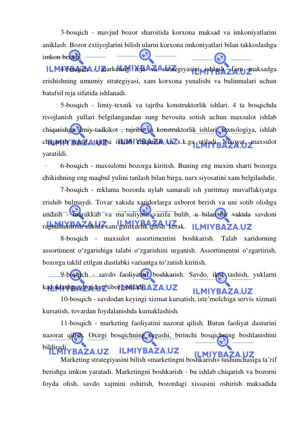  
 
3-bosqich - mavjud bozor sharoitida korxona maksad va imkoniyatlarini 
aniklash. Bozor extiyojlarini bilish ularni korxona imkoniyatlari bilan takkoslashga 
imkon beradi. 
4-bosqich - marketing reja va strategiyasini ishlash. Ґam maksadga 
erishishning umumiy strategiyasi, xam korxona yunalishi va bulinmalari uchun 
batafsil reja sifatida ishlanadi. 
5-bosqich - limiy-texnik va tajriba konstruktorlik ishlari. 4 ta bosqichda 
rivojlanish yullari belgilangandan sung bevosita sotish uchun maxsulot ishlab 
chiqarishga ilmiy-tadkikot , tajriba va konstruktorlik ishlari, texnologiya, ishlab 
chiqarish rejasi, tajriba ishlab chiqarish va x.k.ga utiladi. Nixoyat, maxsulot 
yaratildi. 
6-bosqich - maxsulotni bozorga kiritish. Buning eng muxim sharti bozorga 
chikishning eng maqbul yulini tanlash bilan birga, narx siyosatini xam belgilashdir. 
7-bosqich - reklama bozorda uylab samarali ish yuritmay muvaffakiyatga 
erishib bulmaydi. Tovar xakida xaridorlarga axborot berish va uni sotib olishga 
undash - murakkab va ma’suliyatli vazifa bulib, u bilan bir vaktda savdoni 
ragbatlantirish xakida xam gamxurlik qilish  kerak. 
8-bosqich - maxsulot assortimentini boshkarish. Talab xaridorning 
assortiment o‘zgarishiga talabi o‘zgarishini urganish. Assortimentni o‘zgartirish, 
bozorga taklif etilgan dastlabki variantga to‘zatish kiritish. 
9-bosqich - savdo faoliyatini boshkarish. Savdo, ikni tashish, yuklarni 
kadoklashga aloxida e’tibor beriladi. 
10-bosqich - savdodan keyingi xizmat kursatish, iste’molchiga servis xizmati 
kursatish, tovardan foydalanishda kumaklashish. 
11-bosqich - marketing faoliyatini nazorat qilish. Butun faoliyat dasturini 
nazorat qilish. Oxirgi bosqichning tugashi, birinchi bosqichning boshlanishini 
bildiradi. 
Marketing strategiyasini bilish «marketingni boshkarish» tushunchasiga ta’rif 
berishga imkon yaratadi. Marketingni boshkarish - bu ishlab chiqarish va bozorni 
foyda olish, savdo xajmini oshirish, bozordagi xissasini oshirish maksadida 
