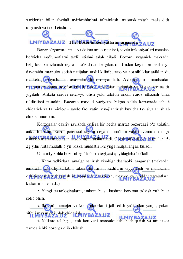  
 
xaridorlar bilan foydali ayirboshlashni ta’minlash, mustaxkamlash maksadida 
urganish va taxlil etishdir. 
 
11.2. Bozor imkoniyatlarini urganish. 
Bozor o‘zgarmas emas va doimo uni o‘rganishi, savdo imkoniyatlari masalasi 
bo‘yicha ma’lumotlarni taxlil etishni talab qiladi. Bozorni urganish maksadni 
belgilash va izlanish rejasini to‘zishdan belgilanadi. Undan keyin bir necha yil 
davomida maxsulot sotish natijalari taxlil kilinib, xato va noanikliklar aniklanadi, 
marketing buyicha mutaxassislar fikri o‘rganiladi. Axborot turli manbaalar: 
matbuot, reklama, telefon orkali, surov anketalari tarkatish va yigish vositasida 
yigiladi. Anketa surovi intervyu olish yoki telefon orkali surov utkazish bilan 
tuldirilishi mumkin. Bozorda mavjud vaziyatni bilgan xolda korxonada ishlab 
chiqarish va ta’minlov - savdo faoliyatini rivojlantirish buyicha tavisiyalar ishlab 
chikish mumkin. 
Korxonalar davriy ravishda (yiliga bir necha marta) bozordagi o‘z xolatini 
anklash lozim. Bozor potensial sigimi deganda ma’lum vakt davomida amalga 
oshirish mumkin bo‘lgan savdo xajmi tushuniladi. O‘zok istikbol uchun rejalar 15-
2g yilni, urta mudatli 5 yil, kiska muddatli 1-2 yilga muljallangan buladi. 
Umumiy xolda bozorni egallash strategiyasi quyidagicha bo‘ladi: 
1.  Kator tadbirlarni amalga oshirish xisobiga dastlabki jamgarish (maksadni 
aniklash, tashkiliy tarkibni takomillashtirish, kadrlarni tayyorlash va malakasini 
oshirish, ishlab chiqarish intizomini kuchaytirish, mexnat va moddiy xarajatlarni 
kiskartirish va x.k.). 
2.  Yangi texnologiyalarni, imkoni bulsa kushma korxona to‘zish yuli bilan 
sotib olish. 
3.  Iktidorli menejer va konstruktorlarni jalb etish yuli bilan yangi, yukori 
sifatli maxsulot ishlab chiqarish. 
4.  Xalkaro talabga javob beruvchi maxsulot ishlab chiqarish va uni jaxon 
xamda ichki bozorga olib chikish. 
