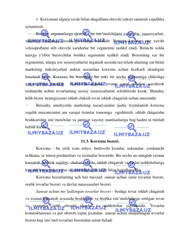  
 
5.  Korxonani ulgurji savdo bilan shugullana oluvchi yukori samarali xujalikka 
aylantirish. 
Bozorni segmentlarga ajratish - bu iste’molchilarni extiyojlar, xususiyatlari, 
xulkidagi farklariga asosan guruxlarga bulishdir. Narxiga karamay eng yaxshi 
velosipedlarni stib oluvchi xaridorlar bir vegmentni tashkil etadi. Birinchi xolda 
narxga e’tibor beruvchilar boshka segmentni tashkil etadi. Bozorning xar bir 
segmentini, ularga xos xususiyatlarini urganish asosida tasvirlash ularning xar birini 
marketing imkoniyatlari nuktai nazaridan korxona uchun kizikarli ekanligini 
baxolash zarur. Korxona bir bozorning bir yoki bir necha segmentiga chikishga 
qaror qilishi mumkin.  Xaridorlar negabir tovarni xarid qilishini yaxshirok 
tushunishi uchun tovarlarning asosiy xususiyatlarini solishtirishi kerak. Shunday 
kilib bozor strategiyasini ishlab chikish tovar ishlab chiqarish uchun muximdir.  
Iktisodiy amaliyotda marketing nazaryasidan ijodiy foydalanish korxona 
xujalik muxanizmini am xarajat tizimlar tomoniga  ogishtirish, ishlab chiqarishn 
boshkarishni iste’molchilar va jamiyat xayotiy manfaatlariga bog‘lashni ta’minlab 
berish lozim. 
 
11.3. Korxona bozori. 
Korxona - bu yirik xom ashyo, butlovchi kismlar, uskunalar, yordamchi 
uchkuna, ta’minot predmetlari va xizmatlar bozoridir. Bir necha un minglab xizmat 
kursatish, kishlok xujaligi, chakana savdo, ishlab chiqarish va davlat tashkilotlariga 
karashli korxonalar tovar va xizmatlar sotib olish bilan kugullanadilar. 
Korxona bozorlarning uch turi mavjud: sanoat uchun zarur tovarlar bozori, 
oralik tovarlar bozori va davlat muassasalari bozori. 
Sanoat uchun mo‘ljallangan tovarlar bozori - boshqa tovar ishlab chiqarish 
va xizmat kursatish soxasida boshkarish va boshka iste’molchilarga sotilgan tovar 
va xizmatlar sotib oluvchi shaxlar va tashkilotlar yigindisidir. Tovarlar 
komenklaturasi va pul oboroti xajmi jixatidan  sanoat uchun muljallangan tovarlar 
bozori kng iste’mol tovarlari bozoridan ustun buladi. 
