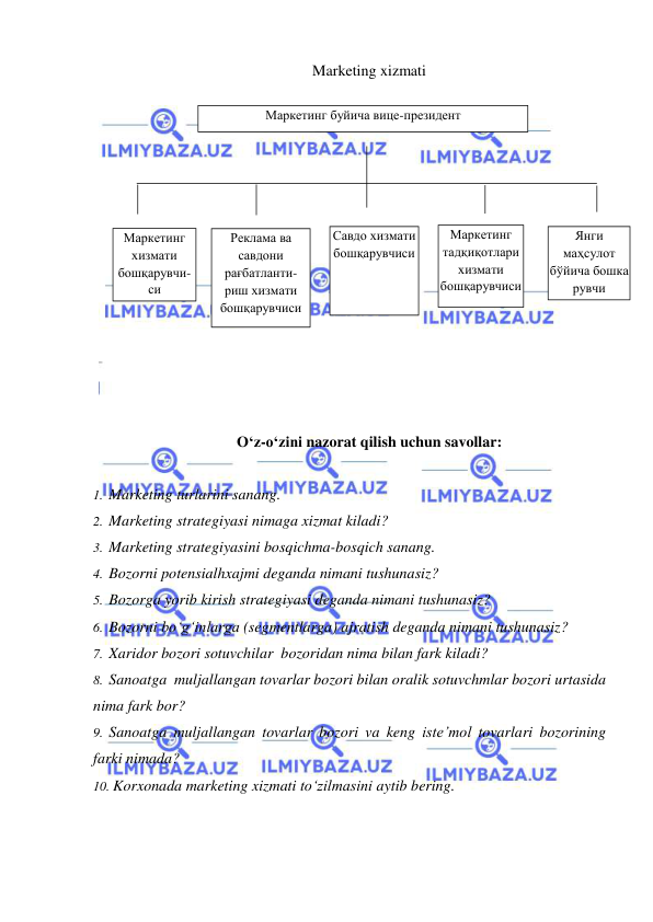  
 
Marketing xizmati 
 
 
 
 
 
 
 
 
 
 
 
 
 
O‘z-o‘zini nazorat qilish uchun savollar: 
 
1.  Marketing turlarini sanang. 
2.  Marketing strategiyasi nimaga xizmat kiladi? 
3.  Marketing strategiyasini bosqichma-bosqich sanang. 
4.  Bozorni potensialhxajmi deganda nimani tushunasiz? 
5.  Bozorga yorib kirish strategiyasi deganda nimani tushunasiz? 
6.  Bozorni bo‘g‘inlarga (segmentlarga) ajratish deganda nimani tushunasiz? 
7.  Xaridor bozori sotuvchilar  bozoridan nima bilan fark kiladi? 
8.  Sanoatga  muljallangan tovarlar bozori bilan oralik sotuvchmlar bozori urtasida 
nima fark bor? 
9.  Sanoatga muljallangan tovarlar bozori va keng iste’mol tovarlari bozorining 
farki nimada? 
10. Korxonada marketing xizmati to‘zilmasini aytib bering. 
 
Маркетинг буйича вице-президент 
Маркетинг 
хизмати 
бошқарувчи-
си 
Реклама ва 
савдони 
рағбатланти-
риш хизмати 
бошқарувчиси 
Савдо хизмати 
бошқарувчиси 
Маркетинг 
тадқиқотлари 
хизмати 
бошқарувчиси 
Янги 
маҳсулот 
бўйича бошка 
рувчи 
