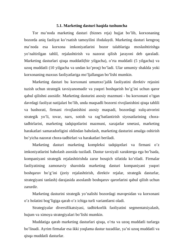 5.1. Marketing dasturi haqida tushuncha
Tor  ma’noda  marketing  dasturi  (biznes  reja)  hujjat  bo’lib,  korxonaning
bozorda aniq faoliyat ko’rsatish tamoyilini ifodalaydi. Marketing dasturi kengroq
ma’noda  esa  korxona  imkoniyatlarini  bozor  talablariga  moslashtirishga
yo’naltirilgan  tahlil,  rejalashtirish  va  nazorat  qilish  jarayoni  deb  qaraladi.
Marketing dasturlari qisqa muddatli(bir yilgacha), o’rta muddatli (5 yilgacha) va
uzoq muddatli (10 yilgacha va undan ko’proq) bo’ladi. Ular umumiy shaklda yoki
korxonaning maxsus faoliyatlariga mo’ljallangan bo’lishi mumkin.
Marketing dasturi bu korxonani umumxo’jalik faoliyatini direktiv rejasini
tuzish uchun strategik tavsiyanomadir va yuqori boshqarish bo’g’ini uchun qaror
qabul qilishni asosidir. Marketing dasturini asosiy mazmuni - bu korxonani o’tgan
davrdagi faoliyat natijalari bo’lib, unda maqsadli bozorni rivojlanishini qisqa tahlili
va  bashorati,  firmani  rivojlanishini  asosiy  maqsadi,  bozordagi  xulq-atvorini
strategik  yo’li,  tovar,  narx,  sotish  va  rag’batlantirish  siyosatlarining  chora-
tadbirlarini,  marketing  tadqiqotlarini  mazmuni,  xarajatlar  smetasi,  marketing
harakatlari samaradorligini oldindan baholash, marketing dasturini amalga oshirish
bo’yicha nazorat chora-tadbirlari va harakatlari beriladi.
Marketing  dasturi  marketing  kompleksi  tadqiqotlari  va  firmani  o’z
imkoniyatlarini baholash asosida tuziladi. Dastur tavsiyali xarakterga ega bo’lsada,
kompaniyani strategik rejalashtirishda zarur bosqich sifatida ko’riladi. Firmalar
faoliyatining  zamonaviy  sharoitda  marketing  dasturi  kompaniyani  yuqori
boshqaruv  bo’g’ini  (joriy  rejalashtirish,  direktiv  rejalar,  strategik  dasturlar,
strategiyani tanlash) darajasida asoslanib boshqaruv qarorlarini qabul qilish uchun
zarurdir.
Marketing dasturini strategik yo’nalishi bozordagi mavqesidan va korxonani
o’z holatini bog’ligiga qarab o’z ichiga turli variantlarni oladi.
Strategiyalar  diversifikatsiyasi,  tadbirkorlik  faoliyatini  segmentatsiyalash,
hujum va ximoya strategiyalari bo’lishi mumkin.
Muddatiga qarab marketing dasturlari qisqa, o’rta va uzoq muddatli turlarga
bo’linadi. Ayrim firmalar esa ikki yoqlama dastur tuzadilar, ya’ni uzoq muddatli va
qisqa muddatli dasturlar.
