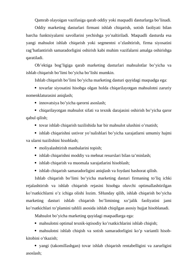 Qamrab olayoigan vazifasiga qarab oddiy yoki maqsadli dasturlarga bo’linadi.
Oddiy marketing dasturlari firmani ishlab chiqarish, sotish faoliyati bilan
barcha funktsiyalarni savollarini yechishga yo’naltiriladi. Maqsadli dasturda esa
yangi  mahsulot  ishlab  chiqarish  yoki  segmentni  o’zlashtirish,  firma  siyosatini
rag’batlantirish samaradorligini oshirish kabi muhim vazifalarni amalga oshirishga
qaratiladi.
Ob’ektiga  bog’ligiga  qarab  marketing  dasturlari  mahsulotlar  bo’yicha  va
ishlab chiqarish bo’limi bo’yicha bo’lishi mumkin.
Ishlab chiqarish bo’limi bo’yicha marketing dasturi quyidagi maqsadga ega:
 tovarlar siyosatini hisobga olgan holda chiqarilayotgan mahsulotni zaruriy
nomenklaturasini aniqlash;
 innovatsiya bo’yicha qarorni asoslash;
 chiqarilayotgan mahsulot sifati va texnik darajasini oshirish bo’yicha qaror
qabul qilish;
 tovar ishlab chiqarish tuzilishida har bir mahsulot ulushini o’rnatish;
 ishlab chiqarishni ustivor yo’nalishlari bo’yicha xarajatlarni umumiy hajmi
va ularni tuzilishini hisoblash;
 moliyalashtirish manbalarini topish;
 ishlab chiqarishni moddiy va mehnat resurslari bilan ta’minlash;
 ishlab chiqarish va muomala xarajatlarini hisoblash;
 ishlab chiqarish samaradorligini aniqlash va foydani bashorat qilish.
Ishlab chiqarish bo’limi bo’yicha marketing dasturi firmaning to’liq ichki
rejalashtirish  va  ishlab  chiqarish  rejasini  hisobga  oluvchi  optimallashtirilgan
ko’rsatkichlarni o’z ichiga olishi lozim. SHunday qilib, ishlab chiqarish bo’yicha
marketing  dasturi  ishlab  chiqarish  bo’limining  xo’jalik  faoliyatini  jami
ko’rsatkichlari to’plamini tahlili asosida ishlab chiqilgan asosiy hujjat hisoblanadi.
Mahsulot bo’yicha marketing quyidagi maqsadlarga ega:
 mahsulotni optimal texnik-iqtisodiy ko’rsatkichlarini ishlab chiqish;
 mahsulotni ishlab chiqish va sotish samaradorligini ko’p variantli hisob-
kitobini o’tkazish;
 yangi (takomillashgan) tovar ishlab chiqarish rentabelligini va zarurligini
asoslash;
