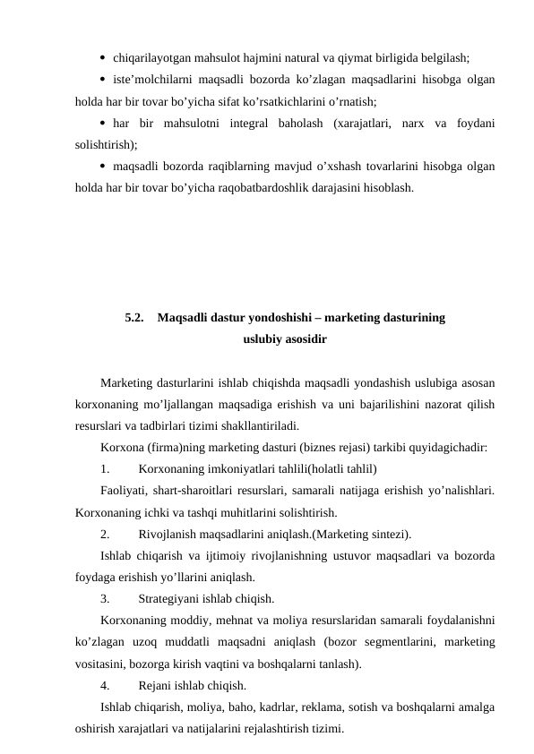  chiqarilayotgan mahsulot hajmini natural va qiymat birligida belgilash;
 iste’molchilarni maqsadli bozorda ko’zlagan maqsadlarini hisobga olgan
holda har bir tovar bo’yicha sifat ko’rsatkichlarini o’rnatish;
 har  bir  mahsulotni  integral  baholash  (xarajatlari,  narx  va  foydani
solishtirish);
 maqsadli bozorda raqiblarning mavjud o’xshash tovarlarini hisobga olgan
holda har bir tovar bo’yicha raqobatbardoshlik darajasini hisoblash.
5.2.
Maqsadli dastur yondoshishi – marketing dasturining
uslubiy asosidir
Marketing dasturlarini ishlab chiqishda maqsadli yondashish uslubiga asosan
korxonaning mo’ljallangan maqsadiga erishish va uni bajarilishini nazorat qilish
resurslari va tadbirlari tizimi shakllantiriladi.
Korxona (firma)ning marketing dasturi (biznes rejasi) tarkibi quyidagichadir:
1. 
Korxonaning imkoniyatlari tahlili(holatli tahlil)
Faoliyati, shart-sharoitlari resurslari, samarali natijaga erishish yo’nalishlari.
Korxonaning ichki va tashqi muhitlarini solishtirish.
2. 
Rivojlanish maqsadlarini aniqlash.(Marketing sintezi).
Ishlab chiqarish va ijtimoiy rivojlanishning ustuvor maqsadlari va bozorda
foydaga erishish yo’llarini aniqlash.
3. 
Strategiyani ishlab chiqish.
Korxonaning moddiy, mehnat va moliya resurslaridan samarali foydalanishni
ko’zlagan  uzoq  muddatli  maqsadni  aniqlash  (bozor  segmentlarini,  marketing
vositasini, bozorga kirish vaqtini va boshqalarni tanlash).
4. 
Rejani ishlab chiqish.
Ishlab chiqarish, moliya, baho, kadrlar, reklama, sotish va boshqalarni amalga
oshirish xarajatlari va natijalarini rejalashtirish tizimi.
