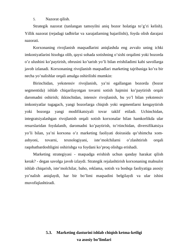 5. 
Nazorat qilish.
Strategik nazorat (tanlangan tamoyilni aniq bozor holatiga to’g’ri kelish).
Yillik nazorat (rejadagi tadbirlar va xarajatlarning bajarilishi), foyda olish darajasi
nazorati.
Korxonaning  rivojlanish  maqsadlarini  aniqlashda  eng  avvalo  uning  ichki
imkoniyatlarini hisobga olib, qaysi sohada sotishning o’sishi orqalimi yoki bozorda
o’z ulushini ko’paytirish, obrusini ko’tarish yo’li bilan erishiladimi kabi savollarga
javob izlanadi. Korxonaning rivojlanish maqsadlari marketing tajribasiga ko’ra bir
necha yo’nalishlar orqali amalga oshirilishi mumkin:
Birinchidan,  yekstensiv  rivojlanish,  ya’ni  egallangan  bozorda  (bozor
segmentida)  ishlab  chiqarilayotgan  tovarni  sotish  hajmini  ko’paytirish  orqali
daromadni  oshirish;  ikkinchidan, intensiv rivojlanish, bu yo’l bilan yekstensiv
imkoniyatlar tugagach, yangi bozorlarga chiqish yoki segmentlarni kengaytirish
yoki  bozorga  yangi  modifikatsiyali  tovar  taklif  etiladi.  Uchinchidan,
integratsiyalashgan  rivojlanish  orqali  sotish  korxonalar  bilan  hamkorlikda  ular
resurslaridan  foydalanib,  daromadni  ko’paytirish,  to’rtinchidan,  diversifikatsiya
yo’li  bilan, ya’ni korxona o’z marketing faoliyati doirasida qo’shimcha  xom-
ashyoni,  tovarni,  texnologiyani,  iste’molchilarni  o’zlashtirish  orqali
raqobatbardoshligini oshirishga va foydani ko’proq olishga erishadi.
Marketing  strategiyasi  -  maqsadga  erishish  uchun  qanday  harakat  qilish
kerak? - degan savolga javob izlaydi. Strategik rejalashtirish korxonaning mahsulot
ishlab chiqarish, iste’molchilar, baho, reklama, sotish va boshqa faoliyatiga asosiy
yo’nalish  aniqlaydi,  har  bir  bo’limi  maqsadini  belgilaydi  va  ular  ishini
muvofiqlashtiradi.
5.3.
Marketing dasturini ishlab chiqish ketma-ketligi
va asosiy bo’limlari
