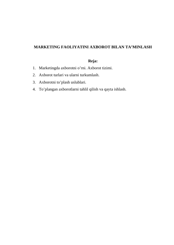 MARKETING FAOLIYATINI AXBOROT BILAN TA’MINLASH
Reja:
1. Marketingda axborotni o’rni. Axborot tizimi.
2. Axborot turlari va ularni turkumlash.
3. Axborotni to’plash uslublari.
4. To’plangan axborotlarni tahlil qilish va qayta ishlash.
