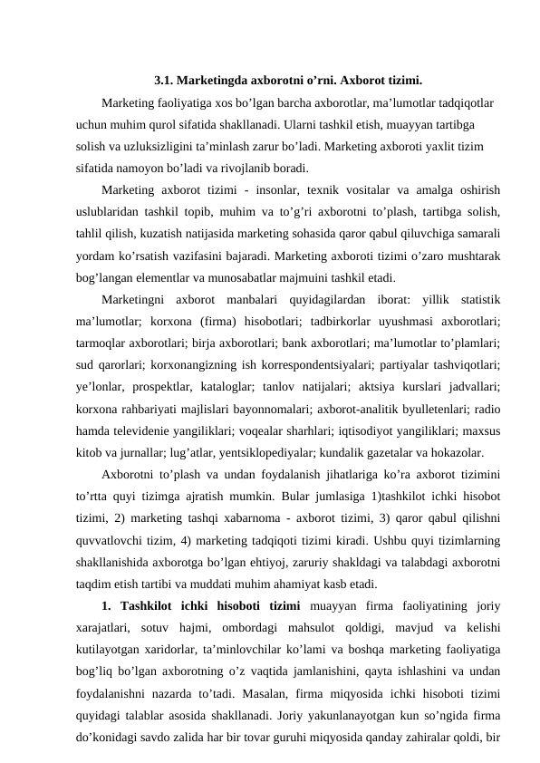 3.1. Marketingda axborotni o’rni. Axborot tizimi.
Marketing faoliyatiga xos bo’lgan barcha axborotlar, ma’lumotlar tadqiqotlar 
uchun muhim qurol sifatida shakllanadi. Ularni tashkil etish, muayyan tartibga 
solish va uzluksizligini ta’minlash zarur bo’ladi. Marketing axboroti yaxlit tizim 
sifatida namoyon bo’ladi va rivojlanib boradi.
Marketing  axborot  tizimi  -  insonlar,  texnik  vositalar  va  amalga  oshirish
uslublaridan tashkil topib, muhim va to’g’ri axborotni to’plash, tartibga solish,
tahlil qilish, kuzatish natijasida marketing sohasida qaror qabul qiluvchiga samarali
yordam ko’rsatish vazifasini bajaradi. Marketing axboroti tizimi o’zaro mushtarak
bog’langan elementlar va munosabatlar majmuini tashkil etadi.
Marketingni  axborot  manbalari  quyidagilardan  iborat:  yillik  statistik
ma’lumotlar;  korxona  (firma)  hisobotlari;  tadbirkorlar  uyushmasi  axborotlari;
tarmoqlar axborotlari; birja axborotlari; bank axborotlari; ma’lumotlar to’plamlari;
sud qarorlari; korxonangizning ish korrespondentsiyalari; partiyalar tashviqotlari;
ye’lonlar,  prospektlar,  kataloglar;  tanlov  natijalari;  aktsiya  kurslari  jadvallari;
korxona rahbariyati majlislari bayonnomalari; axborot-analitik byulletenlari; radio
hamda televidenie yangiliklari; voqealar sharhlari; iqtisodiyot yangiliklari; maxsus
kitob va jurnallar; lug’atlar, yentsiklopediyalar; kundalik gazetalar va hokazolar.
Axborotni to’plash va undan foydalanish jihatlariga ko’ra axborot tizimini
to’rtta quyi tizimga ajratish mumkin. Bular jumlasiga 1)tashkilot ichki hisobot
tizimi, 2) marketing tashqi xabarnoma - axborot tizimi, 3) qaror qabul qilishni
quvvatlovchi tizim, 4) marketing tadqiqoti tizimi kiradi. Ushbu quyi tizimlarning
shakllanishida axborotga bo’lgan ehtiyoj, zaruriy shakldagi va talabdagi axborotni
taqdim etish tartibi va muddati muhim ahamiyat kasb etadi.
1.  Tashkilot  ichki  hisoboti  tizimi muayyan  firma  faoliyatining  joriy
xarajatlari,  sotuv  hajmi,  ombordagi  mahsulot  qoldigi,  mavjud  va  kelishi
kutilayotgan xaridorlar, ta’minlovchilar ko’lami va boshqa marketing faoliyatiga
bog’liq bo’lgan axborotning o’z vaqtida jamlanishini, qayta ishlashini va undan
foydalanishni  nazarda  to’tadi.  Masalan,  firma  miqyosida  ichki  hisoboti  tizimi
quyidagi talablar asosida shakllanadi. Joriy yakunlanayotgan kun so’ngida firma
do’konidagi savdo zalida har bir tovar guruhi miqyosida qanday zahiralar qoldi, bir
