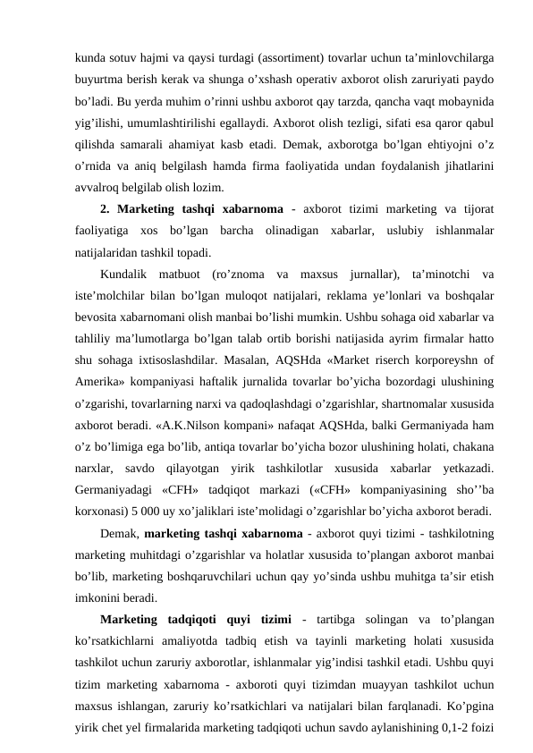 kunda sotuv hajmi va qaysi turdagi (assortiment) tovarlar uchun ta’minlovchilarga
buyurtma berish kerak va shunga o’xshash operativ axborot olish zaruriyati paydo
bo’ladi. Bu yerda muhim o’rinni ushbu axborot qay tarzda, qancha vaqt mobaynida
yig’ilishi, umumlashtirilishi egallaydi. Axborot olish tezligi, sifati esa qaror qabul
qilishda samarali ahamiyat kasb etadi. Demak, axborotga bo’lgan ehtiyojni o’z
o’rnida va aniq belgilash hamda firma faoliyatida undan foydalanish jihatlarini
avvalroq belgilab olish lozim. 
2.  Marketing  tashqi  xabarnoma -  axborot  tizimi  marketing  va  tijorat
faoliyatiga  xos  bo’lgan  barcha  olinadigan  xabarlar,  uslubiy  ishlanmalar
natijalaridan tashkil topadi. 
Kundalik  matbuot  (ro’znoma  va  maxsus  jurnallar),  ta’minotchi  va
iste’molchilar bilan bo’lgan muloqot natijalari, reklama ye’lonlari va boshqalar
bevosita xabarnomani olish manbai bo’lishi mumkin. Ushbu sohaga oid xabarlar va
tahliliy ma’lumotlarga bo’lgan talab ortib borishi natijasida ayrim firmalar hatto
shu sohaga ixtisoslashdilar. Masalan, AQSHda «Market riserch korporeyshn of
Amerika» kompaniyasi haftalik jurnalida tovarlar bo’yicha bozordagi ulushining
o’zgarishi, tovarlarning narxi va qadoqlashdagi o’zgarishlar, shartnomalar xususida
axborot beradi. «A.K.Nilson kompani» nafaqat AQSHda, balki Germaniyada ham
o’z bo’limiga ega bo’lib, antiqa tovarlar bo’yicha bozor ulushining holati, chakana
narxlar,  savdo  qilayotgan  yirik  tashkilotlar  xususida  xabarlar  yetkazadi.
Germaniyadagi  «CFH»  tadqiqot  markazi  («CFH»  kompaniyasining  sho’’ba
korxonasi) 5 000 uy xo’jaliklari iste’molidagi o’zgarishlar bo’yicha axborot beradi.
Demak, marketing tashqi xabarnoma - axborot quyi tizimi - tashkilotning
marketing muhitdagi o’zgarishlar va holatlar xususida to’plangan axborot manbai
bo’lib, marketing boshqaruvchilari uchun qay yo’sinda ushbu muhitga ta’sir etish
imkonini beradi.
Marketing  tadqiqoti  quyi  tizimi -  tartibga  solingan  va  to’plangan
ko’rsatkichlarni  amaliyotda  tadbiq  etish  va  tayinli  marketing  holati  xususida
tashkilot uchun zaruriy axborotlar, ishlanmalar yig’indisi tashkil etadi. Ushbu quyi
tizim marketing xabarnoma - axboroti quyi tizimdan muayyan tashkilot uchun
maxsus ishlangan, zaruriy ko’rsatkichlari va natijalari bilan farqlanadi. Ko’pgina
yirik chet yel firmalarida marketing tadqiqoti uchun savdo aylanishining 0,1-2 foizi
