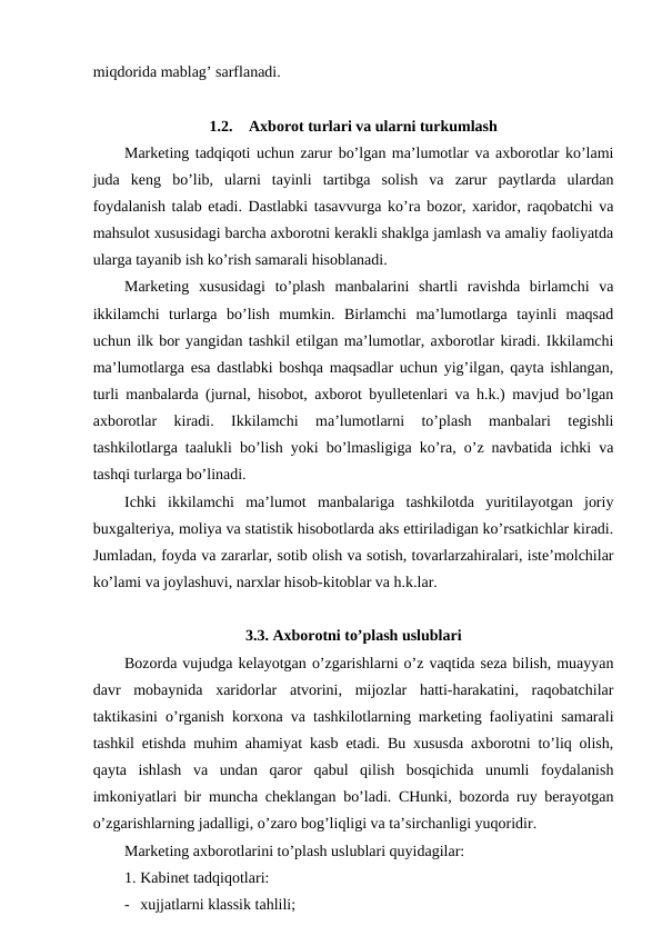 miqdorida mablag’ sarflanadi. 
1.2.
Axborot turlari va ularni turkumlash
Marketing tadqiqoti uchun zarur bo’lgan ma’lumotlar va axborotlar ko’lami
juda  keng  bo’lib,  ularni  tayinli  tartibga  solish  va  zarur  paytlarda  ulardan
foydalanish talab etadi. Dastlabki tasavvurga ko’ra bozor, xaridor, raqobatchi va
mahsulot xususidagi barcha axborotni kerakli shaklga jamlash va amaliy faoliyatda
ularga tayanib ish ko’rish samarali hisoblanadi.
Marketing  xususidagi  to’plash  manbalarini  shartli  ravishda  birlamchi  va
ikkilamchi  turlarga  bo’lish  mumkin.  Birlamchi  ma’lumotlarga  tayinli  maqsad
uchun ilk bor yangidan tashkil etilgan ma’lumotlar, axborotlar kiradi. Ikkilamchi
ma’lumotlarga esa dastlabki boshqa maqsadlar uchun yig’ilgan, qayta ishlangan,
turli manbalarda (jurnal, hisobot, axborot byulletenlari va h.k.) mavjud bo’lgan
axborotlar  kiradi.  Ikkilamchi  ma’lumotlarni  to’plash  manbalari  tegishli
tashkilotlarga taalukli bo’lish yoki bo’lmasligiga ko’ra, o’z navbatida ichki va
tashqi turlarga bo’linadi.
Ichki  ikkilamchi  ma’lumot  manbalariga  tashkilotda  yuritilayotgan  joriy
buxgalteriya, moliya va statistik hisobotlarda aks ettiriladigan ko’rsatkichlar kiradi.
Jumladan, foyda va zararlar, sotib olish va sotish, tovarlarzahiralari, iste’molchilar
ko’lami va joylashuvi, narxlar hisob-kitoblar va h.k.lar.
3.3. Axborotni to’plash uslublari
Bozorda vujudga kelayotgan o’zgarishlarni o’z vaqtida seza bilish, muayyan
davr  mobaynida  xaridorlar  atvorini,  mijozlar  hatti-harakatini,  raqobatchilar
taktikasini o’rganish korxona va tashkilotlarning marketing faoliyatini samarali
tashkil etishda muhim ahamiyat kasb etadi. Bu xususda axborotni to’liq olish,
qayta  ishlash  va  undan  qaror  qabul  qilish  bosqichida  unumli  foydalanish
imkoniyatlari bir muncha cheklangan bo’ladi. CHunki, bozorda ruy berayotgan
o’zgarishlarning jadalligi, o’zaro bog’liqligi va ta’sirchanligi yuqoridir.
Marketing axborotlarini to’plash uslublari quyidagilar:
1. Kabinet tadqiqotlari:
- xujjatlarni klassik tahlili;
