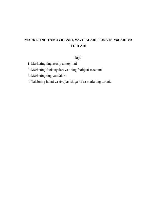 MARKETING TAMOYILLARI, VAZIFALARI, FUNKTSIYaLARI VA
TURLARI
Reja:
1. Marketingning asosiy tamoyillari
2. Marketing funktsiyalari va uning faoliyati mazmuni
3. Marketingning vazifalari
4. Talabning holati va rivojlanishiga ko’ra marketing turlari.
