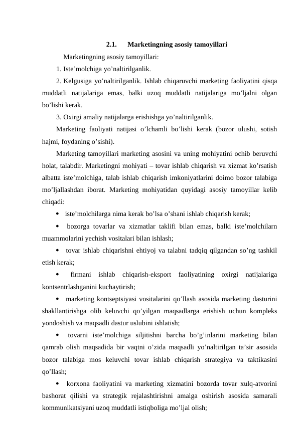 2.1.
Marketingning asosiy tamoyillari
Marketingning asosiy tamoyillari:
1. Iste’molchiga yo’naltirilganlik.
2. Kelgusiga yo’naltirilganlik. Ishlab chiqaruvchi marketing faoliyatini qisqa
muddatli  natijalariga  emas,  balki  uzoq  muddatli  natijalariga  mo’ljalni  olgan
bo’lishi kerak.
3. Oxirgi amaliy natijalarga erishishga yo’naltirilganlik.
Marketing faoliyati natijasi  o’lchamli bo’lishi  kerak (bozor ulushi, sotish
hajmi, foydaning o’sishi).
Marketing tamoyillari marketing asosini va uning mohiyatini ochib beruvchi
holat, talabdir. Marketingni mohiyati – tovar ishlab chiqarish va xizmat ko’rsatish
albatta iste’molchiga, talab ishlab chiqarish imkoniyatlarini doimo bozor talabiga
mo’ljallashdan iborat.  Marketing mohiyatidan quyidagi asosiy tamoyillar kelib
chiqadi:
  iste’molchilarga nima kerak bo’lsa o’shani ishlab chiqarish kerak;
  bozorga tovarlar va xizmatlar taklifi bilan emas, balki iste’molchilarn
muammolarini yechish vositalari bilan ishlash;
  tovar ishlab chiqarishni ehtiyoj va talabni tadqiq qilgandan so’ng tashkil
etish kerak;
  firmani  ishlab  chiqarish-eksport  faoliyatining  oxirgi  natijalariga
kontsentrlashganini kuchaytirish;
  marketing kontseptsiyasi vositalarini qo’llash asosida marketing dasturini
shakllantirishga olib keluvchi  qo’yilgan maqsadlarga  erishish  uchun kompleks
yondoshish va maqsadli dastur uslubini ishlatish;
  tovarni  iste’molchiga  siljitishni  barcha  bo’g’inlarini  marketing  bilan
qamrab olish maqsadida bir vaqtni o’zida maqsadli yo’naltirilgan ta’sir asosida
bozor  talabiga  mos  keluvchi  tovar  ishlab  chiqarish  strategiya  va  taktikasini
qo’llash;
  korxona faoliyatini va marketing xizmatini bozorda tovar xulq-atvorini
bashorat  qilishi  va  strategik  rejalashtirishni  amalga  oshirish  asosida  samarali
kommunikatsiyani uzoq muddatli istiqboliga mo’ljal olish;

