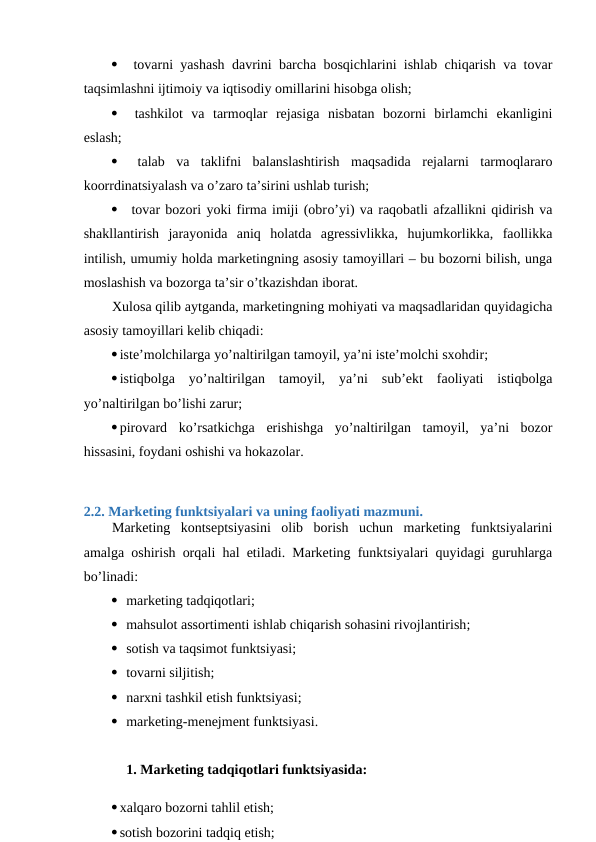   tovarni yashash davrini barcha bosqichlarini ishlab chiqarish va tovar
taqsimlashni ijtimoiy va iqtisodiy omillarini hisobga olish;
  tashkilot  va  tarmoqlar  rejasiga  nisbatan  bozorni  birlamchi  ekanligini
eslash;
  talab  va  taklifni  balanslashtirish  maqsadida  rejalarni  tarmoqlararo
koorrdinatsiyalash va o’zaro ta’sirini ushlab turish;
  tovar bozori yoki firma imiji (obro’yi) va raqobatli afzallikni qidirish va
shakllantirish  jarayonida  aniq  holatda  agressivlikka,  hujumkorlikka,  faollikka
intilish, umumiy holda marketingning asosiy tamoyillari – bu bozorni bilish, unga
moslashish va bozorga ta’sir o’tkazishdan iborat.
Xulosa qilib aytganda, marketingning mohiyati va maqsadlaridan quyidagicha
asosiy tamoyillari kelib chiqadi:
iste’molchilarga yo’naltirilgan tamoyil, ya’ni iste’molchi sxohdir;
istiqbolga  yo’naltirilgan  tamoyil,  ya’ni  sub’ekt  faoliyati  istiqbolga
yo’naltirilgan bo’lishi zarur;
pirovard  ko’rsatkichga  erishishga  yo’naltirilgan  tamoyil,  ya’ni  bozor
hissasini, foydani oshishi va hokazolar.
2.2. Marketing funktsiyalari va uning faoliyati mazmuni.
Marketing  kontseptsiyasini  olib  borish  uchun  marketing  funktsiyalarini
amalga oshirish orqali hal etiladi. Marketing funktsiyalari quyidagi guruhlarga
bo’linadi:
 marketing tadqiqotlari;
 mahsulot assortimenti ishlab chiqarish sohasini rivojlantirish;
 sotish va taqsimot funktsiyasi;
 tovarni siljitish;
 narxni tashkil etish funktsiyasi;
 marketing-menejment funktsiyasi.
1. Marketing tadqiqotlari funktsiyasida: 
xalqaro bozorni tahlil etish; 
sotish bozorini tadqiq etish; 

